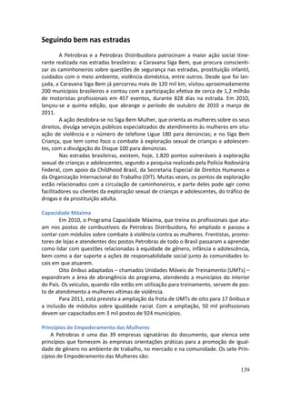 Seguindo bem nas estradas
        A Petrobras e a Petrobras Distribuidora patrocinam a maior ação social itine-
rante realizada nas estradas brasileiras: a Caravana Siga Bem, que procura conscienti-
zar os caminhoneiros sobre questões de segurança nas estradas, prostituição infantil,
cuidados com o meio ambiente, violência doméstica, entre outros. Desde que foi lan-
çada, a Caravana Siga Bem já percorreu mais de 120 mil km, visitou aproximadamente
200 municípios brasileiros e contou com a participação efetiva de cerca de 1,2 milhão
de motoristas profissionais em 457 eventos, durante 828 dias na estrada. Em 2010,
lançou-se a quinta edição, que abrange o período de outubro de 2010 a março de
2011.
        A ação desdobra-se no Siga Bem Mulher, que orienta as mulheres sobre os seus
direitos, divulga serviços públicos especializados de atendimento às mulheres em situ-
ação de violência e o número de telefone Ligue 180 para denúncias; e no Siga Bem
Criança, que tem como foco o combate à exploração sexual de crianças e adolescen-
tes, com a divulgação do Disque 100 para denúncias.
        Nas estradas brasileiras, existem, hoje, 1.820 pontos vulneráveis à exploração
sexual de crianças e adolescentes, segundo a pesquisa realizada pela Polícia Rodoviária
Federal, com apoio da Childhood Brasil, da Secretaria Especial de Direitos Humanos e
da Organização Internacional do Trabalho (OIT). Muitas vezes, os pontos de exploração
estão relacionados com a circulação de caminhoneiros, e parte deles pode agir como
facilitadores ou clientes da exploração sexual de crianças e adolescentes, do tráfico de
drogas e da prostituição adulta.

Capacidade Máxima
       Em 2010, o Programa Capacidade Máxima, que treina os profissionais que atu-
am nos postos de combustíveis da Petrobras Distribuidora, foi ampliado e passou a
contar com módulos sobre combate à violência contra as mulheres. Frentistas, promo-
tores de lojas e atendentes dos postos Petrobras de todo o Brasil passaram a aprender
como lidar com questões relacionadas à equidade de gênero, infância e adolescência,
bem como a dar suporte a ações de responsabilidade social junto às comunidades lo-
cais em que atuarem.
       Oito ônibus adaptados – chamados Unidades Móveis de Treinamento (UMTs) –
expandiram a área de abrangência do programa, atendendo a municípios do interior
do País. Os veículos, quando não estão em utilização para treinamento, servem de pos-
to de atendimento a mulheres vítimas de violência.
       Para 2011, está prevista a ampliação da frota de UMTs de oito para 17 ônibus e
a inclusão de módulos sobre igualdade racial. Com a ampliação, 50 mil profissionais
devem ser capacitados em 3 mil postos de 924 municípios.

Princípios de Empoderamento das Mulheres
    A Petrobras é uma das 39 empresas signatárias do documento, que elenca sete
princípios que fornecem às empresas orientações práticas para a promoção de igual-
dade de gênero no ambiente de trabalho, no mercado e na comunidade. Os sete Prin-
cípios de Empoderamento das Mulheres são:

                                                                                    139
 