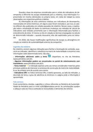 Quando a base de empresas consideradas para o relato de indicadores de de-
sempenho é diferente do escopo estabelecido para o relatório, essa informação é a-
presentada em trechos destacados no próprio texto, em notas de rodapé ou como
observações nos respectivos gráficos e tabelas.
        As informações de anos anteriores relativas aos indicadores de desempenho,
mencionadas em séries históricas, em alguns casos foram revisadas e, por isso, os valo-
res diferem dos publicados em edições passadas do relatório. Nesses casos, a explica-
ção sobre a atualização de dados ou eventuais mudanças nos métodos de cálculo de
indicadores está relatada juntamente com a informação reformulada para facilitar o
entendimento do leitor. O mesmo se dá em relação às técnicas empregadas no cálculo
de determinado indicador – quando necessário, elas são explicitadas junto ao indica-
dor.
        Em 2010, não houve modificações significativas de escopo ou abrangência em
relação ao relatório de sustentabilidade anterior da companhia.

Legendas do relatório
No relatório, existem algumas indicações para facilitar a localização de conteúdo, asso-
ciá-lo ao indicador, identificar a relevância na matriz de materialidade e encontrar mais
informações sobre determinado tema. São elas:
- Informações adicionais sobre o tema            : disponíveis no site da Petrobras
(www.petrobras.com.br).
- Algumas informações podem ser encontradas no portal de relacionamento com
investidores: www.petrobras.com.br/ri.
- Tema material : a indicação aparece junto aos temas considerados materiais pelos
principais públicos de interesse no processo de construção da matriz de materialidade.
A cor do símbolo varia de acordo com o tema.
- Indicadores GRI: no índice remissivo GRI, a tabela apresenta, ao lado do indicador, a
descrição do tema, o grau de aderência às diretrizes e a página onde a informação é
apresentada.

Fale conosco
Envie comentários, dúvidas, sugestões e críticas referentes ao Relatório de Sustentabi-
lidade da Petrobras para o e-mail rs2010@petrobras.com.br. As contribuições ajudam
a adequar cada vez mais o conteúdo às necessidades e demandas dos leitores.




                                                                                      14
 