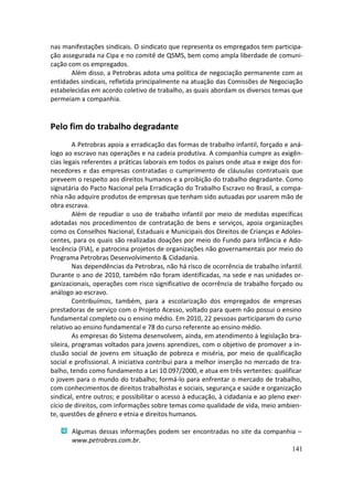 nas manifestações sindicais. O sindicato que representa os empregados tem participa-
ção assegurada na Cipa e no comitê de QSMS, bem como ampla liberdade de comuni-
cação com os empregados.
       Além disso, a Petrobras adota uma política de negociação permanente com as
entidades sindicais, refletida principalmente na atuação das Comissões de Negociação
estabelecidas em acordo coletivo de trabalho, as quais abordam os diversos temas que
permeiam a companhia.


Pelo fim do trabalho degradante
         A Petrobras apoia a erradicação das formas de trabalho infantil, forçado e aná-
logo ao escravo nas operações e na cadeia produtiva. A companhia cumpre as exigên-
cias legais referentes a práticas laborais em todos os países onde atua e exige dos for-
necedores e das empresas contratadas o cumprimento de cláusulas contratuais que
preveem o respeito aos direitos humanos e a proibição do trabalho degradante. Como
signatária do Pacto Nacional pela Erradicação do Trabalho Escravo no Brasil, a compa-
nhia não adquire produtos de empresas que tenham sido autuadas por usarem mão de
obra escrava.
         Além de repudiar o uso de trabalho infantil por meio de medidas específicas
adotadas nos procedimentos de contratação de bens e serviços, apoia organizações
como os Conselhos Nacional, Estaduais e Municipais dos Direitos de Crianças e Adoles-
centes, para os quais são realizadas doações por meio do Fundo para Infância e Ado-
lescência (FIA), e patrocina projetos de organizações não governamentais por meio do
Programa Petrobras Desenvolvimento & Cidadania.
         Nas dependências da Petrobras, não há risco de ocorrência de trabalho infantil.
Durante o ano de 2010, também não foram identificadas, na sede e nas unidades or-
ganizacionais, operações com risco significativo de ocorrência de trabalho forçado ou
análogo ao escravo.
         Contribuímos, também, para a escolarização dos empregados de empresas
prestadoras de serviço com o Projeto Acesso, voltado para quem não possui o ensino
fundamental completo ou o ensino médio. Em 2010, 22 pessoas participaram do curso
relativo ao ensino fundamental e 78 do curso referente ao ensino médio.
         As empresas do Sistema desenvolvem, ainda, em atendimento à legislação bra-
sileira, programas voltados para jovens aprendizes, com o objetivo de promover a in-
clusão social de jovens em situação de pobreza e miséria, por meio de qualificação
social e profissional. A iniciativa contribui para a melhor inserção no mercado de tra-
balho, tendo como fundamento a Lei 10.097/2000, e atua em três vertentes: qualificar
o jovem para o mundo do trabalho; formá-lo para enfrentar o mercado de trabalho,
com conhecimentos de direitos trabalhistas e sociais, segurança e saúde e organização
sindical, entre outros; e possibilitar o acesso à educação, à cidadania e ao pleno exer-
cício de direitos, com informações sobre temas como qualidade de vida, meio ambien-
te, questões de gênero e etnia e direitos humanos.

       Algumas dessas informações podem ser encontradas no site da companhia –
       www.petrobras.com.br.
                                                                           141
 