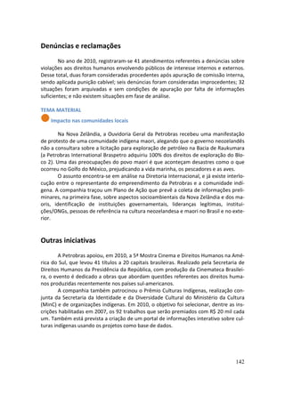 Denúncias e reclamações
        No ano de 2010, registraram-se 41 atendimentos referentes a denúncias sobre
violações aos direitos humanos envolvendo públicos de interesse internos e externos.
Desse total, duas foram consideradas procedentes após apuração de comissão interna,
sendo aplicada punição cabível; seis denúncias foram consideradas improcedentes; 32
situações foram arquivadas e sem condições de apuração por falta de informações
suficientes; e não existem situações em fase de análise.

TEMA MATERIAL
    Impacto nas comunidades locais

        Na Nova Zelândia, a Ouvidoria Geral da Petrobras recebeu uma manifestação
de protesto de uma comunidade indígena maori, alegando que o governo neozelandês
não a consultara sobre a licitação para exploração de petróleo na Bacia de Raukumara
(a Petrobras International Braspetro adquiriu 100% dos direitos de exploração do Blo-
co 2). Uma das preocupações do povo maori é que aconteçam desastres como o que
ocorreu no Golfo do México, prejudicando a vida marinha, os pescadores e as aves.
        O assunto encontra-se em análise na Diretoria Internacional, e já existe interlo-
cução entre o representante do empreendimento da Petrobras e a comunidade indí-
gena. A companhia traçou um Plano de Ação que prevê a coleta de informações preli-
minares, na primeira fase, sobre aspectos socioambientais da Nova Zelândia e dos ma-
oris, identificação de instituições governamentais, lideranças legítimas, institui-
ções/ONGs, pessoas de referência na cultura neozelandesa e maori no Brasil e no exte-
rior.


Outras iniciativas
        A Petrobras apoiou, em 2010, a 5ª Mostra Cinema e Direitos Humanos na Amé-
rica do Sul, que levou 41 títulos a 20 capitais brasileiras. Realizado pela Secretaria de
Direitos Humanos da Presidência da República, com produção da Cinemateca Brasilei-
ra, o evento é dedicado a obras que abordam questões referentes aos direitos huma-
nos produzidas recentemente nos países sul-americanos.
        A companhia também patrocinou o Prêmio Culturas Indígenas, realização con-
junta da Secretaria da Identidade e da Diversidade Cultural do Ministério da Cultura
(MinC) e de organizações indígenas. Em 2010, o objetivo foi selecionar, dentre as ins-
crições habilitadas em 2007, os 92 trabalhos que serão premiados com R$ 20 mil cada
um. Também está prevista a criação de um portal de informações interativo sobre cul-
turas indígenas usando os projetos como base de dados.




                                                                                     142
 
