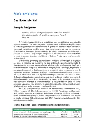 Meio ambiente
Gestão ambiental

Atuação integrada
           Conhecer, prevenir e mitigar os impactos ambientais de nossas
           operações e produtos são diretrizes expressas no Plano de
           Negócios

         A Petrobras busca minimizar os impactos de suas operações e de seus produtos
no meio ambiente. Essa preocupação está expressa tanto no Plano de Negócios quan-
to na Estratégia Corporativa da companhia. A gestão dos potenciais riscos ambientais
inerentes à indústria do petróleo e gás – tais como consumo de recursos naturais, e-
missões para a atmosfera, interferência nos territórios, impactos na biodiversidade e
poluição por resíduos – requer ações integradas na área ambiental, envolvendo todas
as áreas, unidades e empresas subsidiárias do Sistema Petrobras, do nível estratégico
ao operacional.
         O modelo de governança estabelecido na Petrobras contribui para a integração
das ações e iniciativas da companhia na área ambiental e prevê uma Comissão de
Meio Ambiente, vinculada ao Conselho de Administração, um Comitê de Negócios e
quatro Comitês de Integração. O Comitê de Integração de Tecnologia, Engenharia e
Serviços reúne executivos de diversas áreas da companhia e tem como um dos itens de
sua pauta a discussão e avaliação da gestão e do desempenho ambiental da Petrobras.
Um fórum adicional de discussão é proporcionado por comissões vinculadas ao Comi-
tê. Constituídas pelos gerentes de segurança, meio ambiente e saúde bem como de
eficiência energética das Áreas de Negócio, de serviço e das empresas subsidiárias,
essas comissões permitem o aprofundamento e o engajamento em torno dos temas
gestão de segurança, meio ambiente e saúde, licenciamento e compensação ambien-
tal, eficiência energética, emissões e mudança do clima.
         Em 2010, os dispêndios da Petrobras em meio ambiente ultrapassaram R$ 2,4
bilhões – cerca de R$ 457 milhões a mais que em 2009. Na Petrobras, a gestão ambien-
tal é também integrada à gestão dos aspectos de segurança, eficiência energética e
saúde envolvidos nas operações, dada a sinergia entre todos esses temas. Esse modelo
de gestão integrada é identificado pela sigla SMES (Segurança, Meio Ambiente, Efici-
ência Energética e Saúde).

Total de dispêndios e gastos em proteção ambiental (em mil reais)

Natureza do dispêndio                                        2010            2009
Gastos ambientais relacionados com a produção/operação     1.750.644       1.575.492
Equipamentos e sistemas de controle de poluição             172.343         197.527
Projetos de recuperação de áreas degradadas                 242.270          99.438

                                                                                 143
 