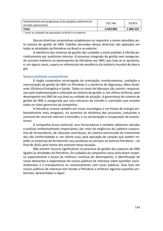 Investimentos em programas e/ou projetos externos (in-
                                                             257.746          93.873
cluindo patrocínios)
Total                                                        2.423.003       1.966.331
* Inclui as unidades de operações no Brasil e no exterior.

        Quinze diretrizes corporativas estabelecem os requisitos a serem atendidos pe-
lo sistema de gestão de SMS. Padrões derivados dessas diretrizes são aplicados em
todas as atividades da Petrobras no Brasil e no exterior.
        A aderência dos sistemas de gestão das unidades a esses padrões é aferida pe-
riodicamente por auditorias internas. O processo integrado de gestão vem asseguran-
do sensível melhoria no desempenho da Petrobras em SMS, que hoje já se aproxima,
e, em alguns casos, supera os referenciais de excelência da indústria mundial de óleo e
gás.

Responsabilidade compartilhada
        O órgão corporativo encarregado da orientação, monitoramento, avaliação e
comunicação da gestão de SMS na Petrobras é a Gerência de Segurança, Meio Ambi-
ente, Eficiência Energética e Saúde. Todos os níveis de liderança são, porém, responsá-
veis pela implementação e utilização do sistema de gestão, e, em última instância, pelo
desempenho em SMS de sua área ou unidade de atuação. A governança do sistema de
gestão de SMS é assegurada por uma estrutura de comitês e comissões que envolve
todos os níveis gerenciais da companhia.
        A Petrobras investe também em novas tecnologias e em fontes de energia am-
bientalmente mais amigáveis, no aumento da eficiência dos processos, reduzindo o
consumo de recursos naturais e emissões, e na conservação e recuperação de ecossis-
temas.
        A companhia busca estimular seus fornecedores a também adotarem atitudes
e práticas ambientalmente responsáveis, por meio de exigências do cadastro corpora-
tivo de fornecedores, de cláusulas contratuais, do sistema estruturado de tratamento
das não conformidades e, em último caso, pela aplicação de sanções que podem im-
pedir as empresas de fornecerem seus produtos ou serviços ao Sistema Petrobras – no
final de 2010, pelo menos dez estavam nessa situação.
        Não existem lacunas significativas no processo de gestão dos aspectos de SMS
ligados às atividades da Petrobras. Os cuidados da companhia nessa área dizem respei-
to especialmente à busca da melhoria contínua do desempenho, à identificação de
novas demandas e expectativas de nossos públicos de interesse sobre questões socio-
ambientais e à transparência no relacionamento com esses públicos. Esse foco em
nossos públicos de interesse tem levado a Petrobras a enfatizar algumas questões am-
bientais, apresentadas a seguir.




                                                                                   144
 
