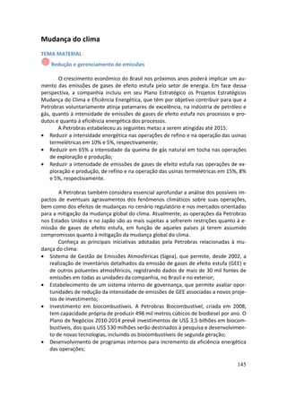 Mudança do clima
TEMA MATERIAL
    Redução e gerenciamento de emissões

        O crescimento econômico do Brasil nos próximos anos poderá implicar um au-
mento das emissões de gases de efeito estufa pelo setor de energia. Em face dessa
perspectiva, a companhia incluiu em seu Plano Estratégico os Projetos Estratégicos
Mudança do Clima e Eficiência Energética, que têm por objetivo contribuir para que a
Petrobras voluntariamente atinja patamares de excelência, na indústria de petróleo e
gás, quanto à intensidade de emissões de gases de efeito estufa nos processos e pro-
dutos e quanto à eficiência energética dos processos.
       A Petrobras estabeleceu as seguintes metas a serem atingidas até 2015:
• Reduzir a intensidade energética nas operações de refino e na operação das usinas
    termelétricas em 10% e 5%, respectivamente;
• Reduzir em 65% a intensidade da queima de gás natural em tocha nas operações
    de exploração e produção;
• Reduzir a intensidade de emissões de gases de efeito estufa nas operações de ex-
    ploração e produção, de refino e na operação das usinas termelétricas em 15%, 8%
    e 5%, respectivamente.

       A Petrobras também considera essencial aprofundar a análise dos possíveis im-
pactos de eventuais agravamentos dos fenômenos climáticos sobre suas operações,
bem como dos efeitos de mudanças no cenário regulatório e nos mercados orientadas
para a mitigação da mudança global do clima. Atualmente, as operações da Petrobras
nos Estados Unidos e no Japão são as mais sujeitas a sofrerem restrições quanto à e-
missão de gases de efeito estufa, em função de aqueles países já terem assumido
compromissos quanto à mitigação da mudança global do clima.
       Conheça as principais iniciativas adotadas pela Petrobras relacionadas à mu-
dança do clima:
• Sistema de Gestão de Emissões Atmosféricas (Sigea), que permite, desde 2002, a
   realização de inventários detalhados da emissão de gases de efeito estufa (GEE) e
   de outros poluentes atmosféricos, registrando dados de mais de 30 mil fontes de
   emissões em todas as unidades da companhia, no Brasil e no exterior;
• Estabelecimento de um sistema interno de governança, que permite avaliar opor-
   tunidades de redução da intensidade de emissões de GEE associadas a novos proje-
   tos de investimento;
• Investimento em biocombustíveis. A Petrobras Biocombustível, criada em 2008,
   tem capacidade própria de produzir 498 mil metros cúbicos de biodiesel por ano. O
   Plano de Negócios 2010-2014 prevê investimentos de US$ 3,5 bilhões em biocom-
   bustíveis, dos quais US$ 530 milhões serão destinados à pesquisa e desenvolvimen-
   to de novas tecnologias, incluindo os biocombustíveis de segunda geração;
• Desenvolvimento de programas internos para incremento da eficiência energética
   das operações;

                                                                                145
 