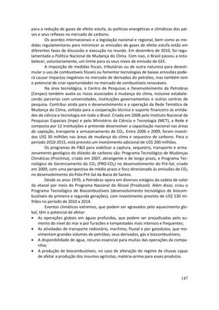 para a redução de gases de efeito estufa, às políticas energéticas e climáticas dos paí-
ses e seus reflexos no mercado de carbono.
        Os acordos internacionais e a legislação nacional e regional, bem como as me-
didas regulamentares para minimizar as emissões de gases de efeito estufa estão em
diferentes fases de discussão e execução no mundo. Em dezembro de 2010, foi regu-
lamentada a Política Nacional de Mudança do Clima. Com isso, o Brasil passou a esta-
belecer, voluntariamente, um limite para os seus níveis de emissão de GEE.
        A imposição de medidas fiscais, tributárias ou de outra natureza para desesti-
mular o uso de combustíveis fósseis ou fomentar tecnologias de baixas emissões pode-
rá causar impactos negativos no mercado de derivados do petróleo, mas também tem
o potencial de criar oportunidades no mercado de combustíveis renováveis.
        Na área tecnológica, o Centro de Pesquisas e Desenvolvimento da Petrobras
(Cenpes) também avalia os riscos associados à mudança do clima, inclusive estabele-
cendo parcerias com universidades, instituições governamentais e outros centros de
pesquisa. Contribui ainda para o desenvolvimento e a operação da Rede Temática de
Mudança do Clima, voltada para a cooperação técnica e suporte financeiro às entida-
des de ciência e tecnologia em todo o Brasil. Criada em 2008 pelo Instituto Nacional de
Pesquisas Espaciais (Inpe) e pelo Ministério da Ciência e Tecnologia (MCT), a Rede é
composta por 12 instituições e pretende desenvolver a capacitação nacional nas áreas
de captação, transporte e armazenamento de CO2. Entre 2006 e 2009, foram investi-
dos US$ 30 milhões nas áreas de mudança do clima e sequestro de carbono. Para o
período 2010-2015, está previsto um investimento adicional de US$ 200 milhões.
        Os programas de P&D para viabilizar a captura, sequestro, transporte e arma-
zenamento geológico do dióxido de carbono são: Programa Tecnológico de Mudanças
Climáticas (Proclima), criado em 2007, abrangente e de longo prazo, e Programa Tec-
nológico de Gerenciamento do CO2 (PRO-CO2) no desenvolvimento do Pré-Sal, criado
em 2009, com uma perspectiva de médio prazo e foco direcionado às emissões de CO2
no desenvolvimento do Polo Pré-Sal da Bacia de Santos.
        Desde os anos 1970, a Petrobras opera em diversos estágios da cadeia de valor
do etanol por meio do Programa Nacional do Álcool (Proálcool). Além disso, criou o
Programa Tecnológico de Biocombustíveis (desenvolvimento tecnológico de biocom-
bustíveis de primeira e segunda gerações), com investimento previsto de US$ 530 mi-
lhões no período de 2010 a 2014.
        Eventos climáticos extremos, que podem ser agravados pelo aquecimento glo-
bal, têm o potencial de afetar:
• As operações globais em águas profundas, que podem ser prejudicadas pelo au-
    mento do nível do mar e por furacões e tempestades mais intensos e frequentes;
• As atividades de transporte rodoviário, marítimo, fluvial e por gasodutos, que mo-
    vimentam grandes volumes de petróleo, seus derivados, gás e biocombustíveis;
• A disponibilidade de água, recurso essencial para muitas das operações da compa-
    nhia;
• A produção de biocombustíveis, no caso de alteração do regime de chuvas capaz
    de afetar a produção dos insumos agrícolas, matéria-prima para esses produtos.



                                                                                    147
 