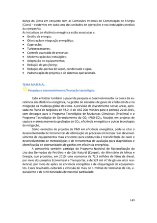 dança do Clima em conjunto com as Comissões Internas de Conservação de Energia
(Cices) – existentes em cada uma das unidades de operações e nas instalações prediais
da companhia.
As iniciativas de eficiência energética estão associadas a:
• Gestão de energia;
• Otimização e integração energética;
• Cogeração;
• Turboexpansores;
• Controle avançado de processo;
• Modernização das instalações;
• Adaptação de equipamentos;
• Redução do gas flaring;
• Redução das perdas de vapor, condensado e água;
• Padronização de projetos e de sistemas operacionais.


TEMA MATERIAL
    Pesquisa e desenvolvimento/Inovação tecnológica

        Cabe enfatizar também o papel da pesquisa e desenvolvimento na busca da ex-
celência em eficiência energética, na gestão de emissões de gases de efeito estufa e na
mitigação da mudança global do clima. A previsão de investimento nessas áreas, apro-
vada no Plano de Negócios de P&D, é de US$ 200 milhões para o período 2010-2015,
com destaque para o Programa Tecnológico de Mudanças Climáticas (Proclima) e o
Programa Tecnológico de Gerenciamento do CO2 (PRO-CO2), focados em projetos de
captura e armazenamento geológico de CO2, eficiência energética e outras tecnologias
de mitigação.
        Como exemplos de projetos de P&D em eficiência energética, pode-se citar o
desenvolvimento de ferramentas de otimização de processo em tempo real, desenvol-
vimento de equipamentos mais eficientes para combustão e transferência de calor e
desenvolvimento de metodologias e de ferramentas de avaliação para diagnósticos e
identificação de oportunidades de ganhos em eficiência energética.
        A companhia também participa do Programa Nacional de Racionalização do
Uso dos Derivados do Petróleo e do Gás Natural (Conpet), do Ministério de Minas e
Energia, que propiciou, em 2010, uma economia de 72,3 milhões de litros de diesel,
por meio dos projetos Economizar e Transportar, e de 524 mil m³ de gás no setor resi-
dencial, por meio de ações de eficiência energética e de etiquetagem de equipamen-
tos. Esses resultados evitaram a emissão de mais de 1 milhão de toneladas de CO2 e-
quivalente e de 4 mil toneladas de material particulado.




                                                                                   149
 