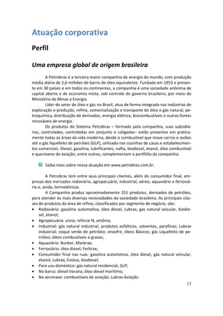 Atuação corporativa
Perfil

Uma empresa global de origem brasileira
        A Petrobras é a terceira maior companhia de energia do mundo, com produção
média diária de 2,6 milhões de barris de óleo equivalente. Fundada em 1953 e presen-
te em 30 países e em todos os continentes, a companhia é uma sociedade anônima de
capital aberto e de economia mista, sob controle do governo brasileiro, por meio do
Ministério de Minas e Energia.
        Líder do setor de óleo e gás no Brasil, atua de forma integrada nas indústrias de
exploração e produção, refino, comercialização e transporte de óleo e gás natural, pe-
troquímica, distribuição de derivados, energia elétrica, biocombustíveis e outras fontes
renováveis de energia.
        Os produtos do Sistema Petrobras – formado pela companhia, suas subsidiá-
rias, controladas, controladas em conjunto e coligadas– estão presentes em pratica-
mente todas as áreas da vida moderna, desde o combustível que move carros e aviões
até o gás liquefeito de petróleo (GLP), utilizado nas cozinhas de casas e estabelecimen-
tos comerciais. Diesel, gasolina, lubrificantes, nafta, biodiesel, etanol, óleo combustível
e querosene de aviação, entre outros, complementam o portfólio da companhia.

       Saiba mais sobre nossa atuação em www.petrobras.com.br.

         A Petrobras tem entre seus principais clientes, além do consumidor final, em-
presas dos mercados rodoviário, agropecuário, industrial, aéreo, aquaviário e ferroviá-
rio e, ainda, termelétricas.
         A Companhia produz aproximadamente 255 produtos, derivados de petróleo,
para atender às mais diversas necessidades da sociedade brasileira. As principais clas-
ses de produtos da área de refino, classificados por segmento de negócio, são:
• Rodoviário: gasolina automotiva, óleo diesel, Lubrax, gás natural veicular, biodie-
    sel, etanol;
• Agropecuária: ureia; reforce N, amônia;
• Industrial: gás natural industrial, produtos asfálticos, solventes, parafinas; Lubrax
    industrial; coque verde de petróleo; enxofre; óleos Básicos; gás Liquefeito de pe-
    tróleo; óleos combustíveis e graxas;
• Aquaviário: Bunker, Marbrax;
• Ferroviário: óleo diesel; Ferbrax;
• Consumidor final nas ruas: gasolina automotiva, óleo diesel, gás natural veicular,
    etanol, Lubrax, Evolua, biodiesel;
• Para uso doméstico: gás natural residencial, GLP;
• No barco: diesel Verana; óleo diesel marítimo;
• Na aeronave: combustíveis de aviação; Lubrax Aviação.
                                                                                     15
 