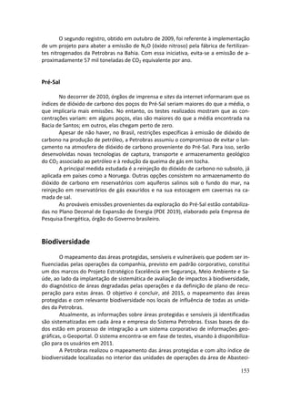 O segundo registro, obtido em outubro de 2009, foi referente à implementação
de um projeto para abater a emissão de N2O (óxido nitroso) pela fábrica de fertilizan-
tes nitrogenados da Petrobras na Bahia. Com essa iniciativa, evita-se a emissão de a-
proximadamente 57 mil toneladas de CO2 equivalente por ano.


Pré-Sal

       No decorrer de 2010, órgãos de imprensa e sites da internet informaram que os
índices de dióxido de carbono dos poços do Pré-Sal seriam maiores do que a média, o
que implicaria mais emissões. No entanto, os testes realizados mostram que as con-
centrações variam: em alguns poços, elas são maiores do que a média encontrada na
Bacia de Santos; em outros, elas chegam perto de zero.
       Apesar de não haver, no Brasil, restrições específicas à emissão de dióxido de
carbono na produção de petróleo, a Petrobras assumiu o compromisso de evitar o lan-
çamento na atmosfera de dióxido de carbono proveniente do Pré-Sal. Para isso, serão
desenvolvidas novas tecnologias de captura, transporte e armazenamento geológico
do CO2 associado ao petróleo e à redução da queima de gás em tocha.
       A principal medida estudada é a reinjeção do dióxido de carbono no subsolo, já
aplicada em países como a Noruega. Outras opções consistem no armazenamento do
dióxido de carbono em reservatórios com aquíferos salinos sob o fundo do mar, na
reinjeção em reservatórios de gás exauridos e na sua estocagem em cavernas na ca-
mada de sal.
       As prováveis emissões provenientes da exploração do Pré-Sal estão contabiliza-
das no Plano Decenal de Expansão de Energia (PDE 2019), elaborado pela Empresa de
Pesquisa Energética, órgão do Governo brasileiro.


Biodiversidade
        O mapeamento das áreas protegidas, sensíveis e vulneráveis que podem ser in-
fluenciadas pelas operações da companhia, previsto em padrão corporativo, constitui
um dos marcos do Projeto Estratégico Excelência em Segurança, Meio Ambiente e Sa-
úde, ao lado da implantação de sistemática de avaliação de impactos à biodiversidade,
do diagnóstico de áreas degradadas pelas operações e da definição de plano de recu-
peração para estas áreas. O objetivo é concluir, até 2015, o mapeamento das áreas
protegidas e com relevante biodiversidade nos locais de influência de todas as unida-
des da Petrobras.
        Atualmente, as informações sobre áreas protegidas e sensíveis já identificadas
são sistematizadas em cada área e empresa do Sistema Petrobras. Essas bases de da-
dos estão em processo de integração a um sistema corporativo de informações geo-
gráficas, o Geoportal. O sistema encontra-se em fase de testes, visando à disponibiliza-
ção para os usuários em 2011.
        A Petrobras realizou o mapeamento das áreas protegidas e com alto índice de
biodiversidade localizadas no interior das unidades de operações da área de Abasteci-

                                                                                    153
 