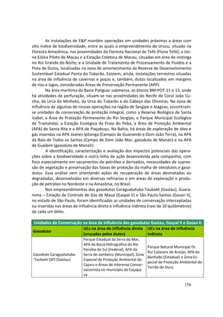 As instalações de E&P mantêm operações em unidades próximas a áreas com
alto índice de biodiversidade, entre as quais o empreendimento de Urucu, situado na
Floresta Amazônica, nas proximidades da Floresta Nacional de Tefé (Flona Tefé); a Usi-
na Eólica Piloto de Macau e a Estação Coletora de Macau, situadas em área de restinga
no Rio Grande do Norte; e a Unidade de Tratamento de Processamento de Fluidos e a
Pista de Dutos, localizadas na zona de amortecimento da Reserva de Desenvolvimento
Sustentável Estadual Ponta do Tubarão. Existem, ainda, instalações terrestres situadas
na área de influência de cavernas e poços e, também, dutos localizados em margens
de rios e lagos, consideradas Áreas de Preservação Permanente (APP).
        Na área marítima da Bacia Potiguar submersa, os blocos BM-POT-11 e 13, onde
há atividades de perfuração, situam-se nas proximidades do Recife de Coral João Cu-
nha, da Urca do Minhoto, da Urca do Tubarão e do Cabeço das Oliveiras. Na zona de
influência de algumas de nossas operações na região de Sergipe e Alagoas, encontram-
se unidades de conservação de proteção integral, como a Reserva Biológica de Santa
Izabel, a Área de Proteção Permanente do Rio Sergipe, o Parque Municipal Ecológico
de Tramandaí, a Estação Ecológica da Praia do Peba, a Área de Proteção Ambiental
(APA) de Santa Rita e a APA de Piaçabuçu. Na Bahia, há áreas de exploração de óleo e
gás inseridas na APA Joanes Ipitanga (Campos de Guanambi e Dom João Terra), na APA
da Baía de Todos os Santos (Campo de Dom João Mar, gasoduto de Manati) e na APA
de Guaibim (gasoduto de Manati).
        A identificação, caracterização e avaliação dos impactos potenciais das opera-
ções sobre a biodiversidade é outra linha de ação desenvolvida pela companhia, com
foco especialmente em vazamentos de petróleo e derivados, necessidades de supres-
são de vegetação e preservação das faixas de proteção da malha de oleodutos e gaso-
dutos. Essa análise vem orientando ações de recuperação de áreas desmatadas ou
degradadas, desenvolvidas em diversas refinarias e em áreas de exploração e produ-
ção de petróleo no Nordeste e na Amazônia, no Brasil.
        Nos empreendimentos dos gasodutos Caraguatatuba-Taubaté (Gastau), Guara-
rema – Estação de Controle de Gás de Mauá (Gaspal II) e São Paulo-Santos (Gasan II),
no estado de São Paulo, foram identificadas as unidades de conservação interceptadas
ou inseridas nas áreas de influência direta e influência indireta (raio de 10 quilômetros)
de cada um deles.

Unidades de Conservação na área de influência dos gasodutos Gastau, Gaspal II e Gasan II
                        UCs na área de influência direta UCs na área de influência
Gasoduto
                        (cruzadas pelos dutos)            indireta
                             Parque Estadual da Serra do Mar,
                             APA da Bacia Hidrográfica do Rio
                                                                   Parque Natural Municipal Dr.
                             Paraíba do Sul (Federal), APA da
                                                                   Rui Calazans de Araújo, APA do
Gasoduto Caraguatatuba-      Serra do Jambeiro (Municipal), Zona
                                                                   Banhado (Estadual) e Zona Es-
-Taubaté (SP) (Gastau)       Especial de Proteção Ambiental do
                                                                   pecial de Proteção Ambiental do
                             Cajuru e Áreas de Interesse Conser-
                                                                   Torrão de Ouro
                             vacionista no município de Caçapa-
                             va

                                                                                        156
 