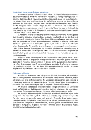 Impactos da nossa operação sobre o ambiente
        A supressão vegetal é o impacto direto sobre a biodiversidade mais presente no
desenvolvimento das atividades terrestres da Petrobras. A remoção de vegetação de-
corrente da instalação de novos empreendimentos resulta ainda em impactos indire-
tos sobre a fauna, relacionados a alterações no habitat e em aspectos demográficos e
genéticos das populações. Impactos dessa natureza foram verificados, mais recente-
mente, nos processos de implementação da Refinaria Premium I, na construção das
estações de compressão de gás natural do gasoduto Urucu-Manaus, na instalação do
Polo Naval de Rio Grande e, de forma geral, na instalação de linhas elétricas, estações
coletoras, poços e dutos terrestres.
        A Petrobras conduz diversos empreendimentos que envolvem a implantação de
dutovias, como ocorre no lançamento de gasodutos e dutos. Nesse tipo de obra, há a
necessidade da manutenção de uma faixa de servidão – uma faixa de segurança sinali-
zada de 20 metros de largura que acompanha na superfície o percurso subterrâneo
dos dutos – por questões de operação e segurança, na qual é necessário o controle da
altura da vegetação. Tal condição gera um impacto irreversível, pois impede a recupe-
ração vegetal da área. As atividades que envolvem supressão de vegetação, como a
construção de acessos e a instalação de dutos, podem ainda resultar na fragmentação
de habitats, impacto de caráter irreversível, mas que pode ser atenuado com planeja-
mento adequado.
        Impactos de caráter temporário são frequentes na execução de obras e estão
relacionados à emissão de poeira e ruído provenientes da movimentação de solos e da
operação de máquinas e equipamentos de grande porte, que podem inclusive provo-
car a fuga de animais do local. O consumo de água, a emissão de efluentes e vazamen-
tos indesejados durante a obra e a operação do empreendimento também são fatores
de potencial impacto sobre a biodiversidade do entorno.

Ações para mitigação
        A Petrobras desenvolve diversas ações de proteção e recuperação de habitats.
Muitas correspondem a compromissos assumidos no licenciamento ambiental, outras
são originadas pela gestão ambiental das unidades organizacionais (por exemplo, a
recuperação ambiental de áreas mineradas). Também há patrocínio de iniciativas da
sociedade civil, principalmente por meio do Programa Petrobras Ambiental.
        Os projetos associados a condicionantes de licenças ambientais são verificados
pelos profissionais dos órgãos ambientais. Já os projetos voluntários são acompanha-
dos pelos profissionais responsáveis na Petrobras, adequadamente capacitados.
        Os projetos de conservação e recuperação de habitats envolvem ações como
recuperação de áreas não vegetadas internas às unidades organizacionais, reposição
florestal – como compensação à supressão vegetal –, formação de corredores ou cin-
turões ecológicos, recuperação de ecossistemas terrestres, melhoria paisagística, enri-
quecimento ou recuperação de matas ciliares, recuperação de áreas mineradas, recu-
peração de manguezais, criação de bancos de sementes, criação de viveiros de mudas,
orquidários e projetos agroflorestais.




                                                                                   159
 