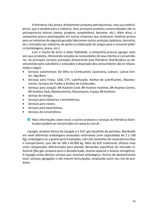 A Petrobras não produz diretamente produtos petroquímicos, mas sua matéria-
prima, que é vendida para a indústria. Seus principais produtos comercializados são os
petroquímicos básicos (eteno, propeno, propiletileno, benzeno, etc.). Além disso, a
companhia possui participações em outras empresas que produzem matérias-primas
para as indústrias de segunda geração fabricarem outros produtos (plásticos, borracha,
etc.) utilizados por indústrias de ponta na elaboração de artigos para o consumo públi-
co (embalagens, pneus, etc.).
        Com o intuito de atrair e obter fidelidade, a companhia procura agregar valor
aos seus produtos, oferecendo soluções às necessidades de seus clientes e consumido-
res. Os principais serviços prestados diretamente pela Petrobras Distribuidora ou de-
senvolvidos pela subsidiária e colocados à disposição dos consumidores são os relacio-
nados a seguir:
• Serviços automotivos: De Olho no Combustível, Lavamania, Lubrax+, Lubrax Cen-
     ter, Siga Bem;
• Serviços para frotas: CAIS, CTF, Lubrificação, Análise de Lubrificantes, Abasteci-
     mento, Serviços de Fluidos e Análise da Combustão;
• Serviços para aviação: BR Aviation Card, BR Aviation Facilities, BR Aviation Center,
     BR Aviation Club, Abastecimento, Destanqueio, Espaço BR Aviation;
• Serviço de energia;
• Serviços para indústrias e termelétricas;
• Serviços para navios;
• Serviços para locomotivas;
• Serviços de conveniência.

       Mais informações sobre esses e outros produtos e serviços da Petrobras Distri-
       buidora podem ser encontradas em www.br.com.br.

    Liquigás: produto básico da Liquigás é o GLP, gás liquefeito de petróleo, distribuído
em nove diferentes embalagens envasadas retornáveis (com capacidades de 2 a 190
Kg), embalagens ou a granel para instalações, com seis tamanhos de reservatórios fixos
e transportáveis, que vão de 500 a 60.000 kg. Além do GLP tradicional, oferece mais
cinco composições diferenciadas para atender demandas específicas do mercado in-
dustrial (flex gás, propano puro e desodorizado, butano especial e butano energético).
A Liquigás ainda oferece serviços que mesclam embalagens, formas de abastecimento
local, serviços agregados e até mesmo formulações, ampliando assim seu mix de pro-
dutos.




                                                                                      16
 
