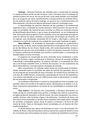 Caatinga – Sementes florestais são utilizadas para a recuperação da Caatinga
no estado brasileiro do Rio Grande do Norte, onde a Petrobras atua na produção de
petróleo onshore (em terra). Há mais de 30 anos, foram desenvolvidos uma metodolo-
gia e um programa de coleta, beneficiamento e armazenamento de sementes flores-
tais de essências nativas do bioma Caatinga, em parceria com o Instituto Brasileiro do
Meio Ambiente e dos Recursos Naturais Renováveis (Ibama) e instituições locais.
         A disponibilidade de sementes florestais de boa qualidade é de fundamental
importância para a realização de manejo florestal e reflorestamento. No caso da Caa-
tinga, tais atividades são necessárias para minimizar os efeitos do crescente processo
de desertificação desse bioma, o que se deve, principalmente, ao uso inadequado do
solo. Como parte desse programa, foram realizados cursos de capacitação para agricul-
tores em técnicas de coleta; coletadas e armazenadas 1,8 toneladas de sementes, de
35 espécies, para distribuição; produzidas 40 mil mudas e reformados a câmara de
sementes e o viveiro de mudas de uma unidade de conservação localizada na região.
         Mata Atlântica – As atividades de mineração e produção de combustíveis a
partir do xisto, no Brasil, foram iniciadas pela Petrobras na década de 1970, no municí-
pio de São Mateus do Sul, Paraná. Desde então, vêm sendo desenvolvidos estudos e
programas em parceria com universidades e centros de pesquisa, buscando minimizar
os impactos ambientais da atividade, que envolve a caracterização e a recuperação da
biodiversidade nas áreas mineradas.
         O programa de recuperação de áreas mineradas busca restabelecer a paisa-
gem, com florestas e lagos, considerando as dinâmicas naturais de sucessão ecológica
e garantindo a diversidade genética. As espécies utilizadas na recuperação das áreas
são as da floresta ombrófila mista, ou floresta de araucária, um dos ecossistemas do
bioma Mata Atlântica, incluindo espécies ameaçadas de extinção.
         Mais recentemente, foi realizado amplo estudo de caracterização da biodiver-
sidade, buscando avaliar os resultados das ações de controle das operações, bem co-
mo do programa de recuperação de áreas mineradas. Os estudos foram realizados em
uma área de 12.800 hectares, envolvendo a participação de cerca de 30 especialistas,
com esforço intensificado na área de 1.900 hectares onde se desenvolvem as ativida-
des de mineração e recuperação.
         Os resultados evidenciaram o sucesso na recuperação de áreas mineradas, com
elevados índices de ocorrência de espécies nativas, destacando-se as abelhas e os an-
fíbios, importantes bioindicadores em função de sua sensibilidade às mudanças ambi-
entais.
         Área costeira – Em parceria com universidades, a Petrobras desenvolveu um
amplo estudo de caracterização físico-química e biológica dos diversos ecossistemas
da região da Baía de Guanabara, no Rio de Janeiro, tais como manguezais, rios, praias e
costões rochosos, além da lâmina d’água e de sedimentos. Inventários da fauna e da
flora locais foram atualizados, e também foram coletadas informações sobre a biologia
de camarões, caranguejos, peixes, larvas de peixes e crustáceos e da fauna do sedi-
mento de fundo. Todas as informações foram consolidadas em um Sistema de Infor-
mações Geográficas.
         O estudo aponta que, apesar de localizada em meio a uma das principais me-
trópoles do Brasil, a Baía de Guanabara continua exercendo o papel de berçário e área
de crescimento para várias espécies de peixes e crustáceos de importância econômica,
                                                                                    161
 