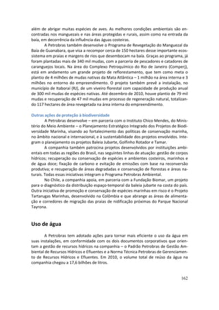 além de abrigar muitas espécies de aves. As melhores condições ambientais são en-
contradas nos manguezais e nas áreas protegidas e rurais, assim como na entrada da
baía, em decorrência da influência das águas costeiras.
       A Petrobras também desenvolve o Programa de Revegetação do Manguezal da
Baía de Guanabara, que visa a recompor cerca de 150 hectares desse importante ecos-
sistema em praias e margens de rios que desembocam na baía. Graças ao programa, já
foram plantadas mais de 340 mil mudas, com a parceria de pescadores e catadores de
caranguejos locais. Na área do Complexo Petroquímico do Rio de Janeiro (Comperj),
está em andamento um grande projeto de reflorestamento, que tem como meta o
plantio de 4 milhões de mudas nativas da Mata Atlântica – 1 milhão na área interna e 3
milhões no entorno do empreendimento. O projeto também prevê a instalação, no
município de Itaboraí (RJ), de um viveiro florestal com capacidade de produção anual
de 300 mil mudas de espécies nativas. Até dezembro de 2010, houve plantio de 79 mil
mudas e recuperação de 47 mil mudas em processo de regeneração natural, totalizan-
do 117 hectares de área revegetada na área interna do empreendimento.

Outras ações de proteção à biodiversidade
        A Petrobras desenvolve – em parceria com o Instituto Chico Mendes, do Minis-
tério do Meio Ambiente – o Planejamento Estratégico Integrado dos Projetos de Biodi-
versidade Marinha, visando ao fortalecimento das políticas de conservação marinha,
no âmbito nacional e internacional, e à sustentabilidade dos projetos envolvidos. Inte-
gram o planejamento os projetos Baleia Jubarte, Golfinho Rotador e Tamar.
        A companhia também patrocina projetos desenvolvidos por instituições ambi-
entais em todas as regiões do Brasil, nas seguintes linhas de atuação: gestão de corpos
hídricos; recuperação ou conservação de espécies e ambientes costeiros, marinhos e
de água doce; fixação de carbono e evitação de emissões com base na reconversão
produtiva; e recuperação de áreas degradadas e conservação de florestas e áreas na-
turais. Todas essas iniciativas integram o Programa Petrobras Ambiental.
        No Chile, a companhia apoia, em parceria com a Fundação Biomar, um projeto
para o diagnóstico da distribuição espaço-temporal da baleia jubarte na costa do país.
Outra iniciativa de promoção e conservação de espécies marinhas em risco é o Projeto
Tartarugas Marinhas, desenvolvido na Colômbia e que abrange as áreas de alimenta-
ção e corredores de migração das praias de nidificação próximas do Parque Nacional
Tayrona.


Uso de água
        A Petrobras tem adotado ações para tornar mais eficiente o uso da água em
suas instalações, em conformidade com os dois documentos corporativos que orien-
tam a gestão de recursos hídricos na companhia – o Padrão Petrobras de Gestão Am-
biental de Recursos Hídricos e Efluentes e a Norma Técnica Petrobras de Gerenciamen-
to de Recursos Hídricos e Efluentes. Em 2010, o volume total de reúso da água na
companhia chegou a 17,6 bilhões de litros.


                                                                                   162
 
