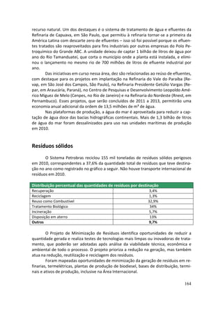 recurso natural. Um dos destaques é o sistema de tratamento de água e efluentes da
Refinaria de Capuava, em São Paulo, que permitiu à refinaria tornar-se a primeira da
América Latina com descarte zero de efluentes – isso só foi possível porque os efluen-
tes tratados são reaproveitados para fins industriais por outras empresas do Polo Pe-
troquímico do Grande ABC. A unidade deixou de captar 1 bilhão de litros de água por
ano do Rio Tamanduateí, que corta o município onde a planta está instalada, e elimi-
nou o lançamento no mesmo rio de 700 milhões de litros de efluente industrial por
ano.
        Das iniciativas em curso nessa área, dez são relacionadas ao reúso de efluentes,
com destaque para os projetos em implantação na Refinaria do Vale do Paraíba (Re-
vap, em São José dos Campos, São Paulo), na Refinaria Presidente Getúlio Vargas (Re-
par, em Araucária, Paraná), no Centro de Pesquisas e Desenvolvimento Leopoldo Amé-
rico Miguez de Melo (Cenpes, no Rio de Janeiro) e na Refinaria do Nordeste (Rnest, em
Pernambuco). Esses projetos, que serão concluídos de 2011 a 2013, permitirão uma
economia anual adicional da ordem de 13,5 milhões de m³ de água.
        Nas plataformas de produção, a água do mar é aproveitada para reduzir a cap-
tação de água doce das bacias hidrográficas continentais. Mais de 1,3 bilhão de litros
de água do mar foram dessalinizados para uso nas unidades marítimas de produção
em 2010.


Resíduos sólidos
       O Sistema Petrobras reciclou 155 mil toneladas de resíduos sólidos perigosos
em 2010, correspondentes a 37,6% da quantidade total de resíduos que teve destina-
ção no ano como registrado no gráfico a seguir. Não houve transporte internacional de
resíduos em 2010.

Distribuição percentual das quantidades de resíduos por destinação
Recuperação                                                      3,4%
Reciclagem                                                       1,3%
Reuso como Combustível                                          32,9%
Tratamento Biológico                                             34%
Incineração                                                      5,7%
Disposição em aterro                                             13%
Outros                                                          9,7%

        O Projeto de Minimização de Resíduos identifica oportunidades de reduzir a
quantidade gerada e realiza testes de tecnologias mais limpas ou inovadoras de trata-
mento, que poderão ser adotadas após análise da viabilidade técnica, econômica e
ambiental de todo o processo. O projeto prioriza a redução na geração, mas também
atua na redução, reutilização e reciclagem dos resíduos.
        Foram mapeadas oportunidades de minimização da geração de resíduos em re-
finarias, termelétricas, plantas de produção de biodiesel, bases de distribuição, termi-
nais e ativos de produção, inclusive na Área Internacional.

                                                                                    164
 