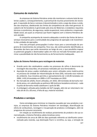 Consumo de materiais
        As empresas do Sistema Petrobras ainda não monitoram o volume total de ma-
teriais usados e, consequentemente, o percentual de insumos provenientes de recicla-
gem. A aquisição de bens e serviços é descentralizada e está a cargo das áreas e unida-
des das empresas, obedecendo aos limites de competência de cada nível gerencial. O
cadastro de fornecedores é gerenciado pela área de Materiais e estabelece requisitos
técnicos e econômicos, de segurança, saúde ocupacional, meio ambiente e responsabi-
lidade social, aos quais as empresas que fazem negócios com o Sistema Petrobras de-
vem atender.
        A companhia acompanha de maneira adequada o cenário das fontes de bens e
serviços necessários para a continuidade dos programas de operação e de investimen-
to das unidades de operações.
        Uma das principais preocupações é evitar riscos para a concretização do pro-
grama de investimentos da companhia. Para isso, são continuamente identificadas as
demandas dos bens que serão necessários ao longo do ano, o que possibilita mapear
os potenciais gargalos e desencadear ações em meio ao mercado fornecedor para eli-
minar a possibilidade de não fornecimento ou de fornecimento inadequado.


Ações do Sistema Petrobras para reciclagem de materiais

•   Grande parte dos catalisadores usados nos processos de refino é decorrente da
    reciclagem dos exauridos, em processos realizados por seus fornecedores.
•   Aquisição de pneus usados retalhados para serem utilizados como matéria-prima
    no processo da Unidade de Industrialização de Xisto (SIX), retirando esse material
    do ambiente. Essa iniciativa permitiu o aproveitamento de 1.122,96 toneladas em
    2008, 1.433,14 toneladas em 2009 e 1.077 toneladas em 2010.
•   No mercado de asfalto, foram utilizadas, em 2010, 183 toneladas de borracha moí-
    da de pneus, em substituição ao polímero SBS (estireno-butadieno-estireno) – cada
    6 quilos de borracha moída substituem 1 quilo de SBS.
•   A embalagem utilizada pelos botijões de GLP Liquigás, além de ser retornável e ter
    vida útil de 25 a 30 anos, é feita de aço, material reciclável.


Produtos e serviços
         Como estratégia para minimizar os impactos causados por seus produtos e ser-
viços, as empresas do Sistema Petrobras investem em tecnologia, diversificação da
oferta de combustíveis, reciclagem e recuperação de produtos e embalagens, além de
programas de consumo consciente.
         Em relação ao recolhimento de resíduos provenientes do produto e de sua co-
mercialização, o Sistema Petrobras adota iniciativas como:
• recolhimento de cerca de 30% de óleo queimado referente ao lubrificante comer-
    cializado pela revenda, cuja destinação final é o rerrefino, ou seja, a remoção de
                                                                                   167
 