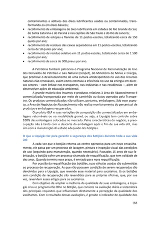 contaminantes e aditivos dos óleos lubrificantes usados ou contaminados, trans-
    formando-os em óleos básicos;
•   recolhimento de embalagens de óleo lubrificante em cidades do Rio Grande do Sul,
    de Santa Catarina e do Paraná e nas capitais de São Paulo e do Rio de Janeiro;
•   recolhimento de estopas e flanelas de 11 postos-escolas, totalizando cerca de 150
    quilos por ano;
•   recolhimento de resíduos das caixas separadoras em 11 postos-escolas, totalizando
    cerca de 50 quilos por ano;
•   recolhimento de resíduo seletivo em 11 postos-escolas, totalizando cerca de 1.500
    quilos por ano;
•   recolhimento de cerca de 300 pneus por ano.

        A Petrobras também patrocina o Programa Nacional de Racionalização de Uso
dos Derivados do Petróleo e Gás Natural (Conpet), do Ministério de Minas e Energia,
que promove o desenvolvimento de uma cultura antidesperdício no uso dos recursos
naturais não renováveis, assim como estimula a eficiência no uso da energia em diver-
sos setores – com ênfase nos transportes, nas indústrias e nas residências –, além de
desenvolver ações de educação ambiental.
        A grande maioria dos insumos e produtos relativos à área de Abastecimento é
comercializada/transportada por meio de caminhão ou dutos operados pela Transpe-
tro. Os produtos comercializados não utilizam, portanto, embalagens. Sob esse aspec-
to, a Área de Negócios de Abastecimento não realiza monitoramento do percentual de
produtos e embalagens recuperados.
        O produto GLP e suas variações de composição são comercializados em emba-
lagens retornáveis ou na modalidade granel, ou seja, a Liquigás tem controle sobre
100% das embalagens colocadas no mercado. Pelas características do negócio, a preo-
cupação não é tanto com o descarte da embalagem após o fim de sua vida útil, mas
sim com a manutenção do estado adequado dos botijões.

O que a Liquigás faz para garantir a segurança dos botijões durante toda a sua vida
útil
        A cada vez que o botijão retorna ao centro operativo para um novo envasilha-
mento, ele passa por um processo de lavagem, pintura e inspeção visual das condições
de uso (seguindo para manutenção, quando necessário). Passados 15 anos de sua fa-
bricação, o botijão sofre um processo chamado de requalificação, que tem validade de
dez anos. Quando termina esse prazo, é enviado para nova requalificação.
        Por ocasião da requalificação dos botijões, suas válvulas usadas são submetidas
ao processo de recuperação. As que não possuem condição de serem recuperadas são
devolvidas para a Liquigás, que revende esse material para sucateiros. Já os botijões
sem condição de recuperação são revendidos para as próprias oficinas, que, por sua
vez, revendem esses artigos para os sucateiros.
        Com objetivo de ampliar a melhoria da qualidade de suas embalagens, a Liqui-
gás criou o programa De Olho no Botijão, que consiste na avaliação diária e sistemática
dos principais requisitos que influenciam diretamente a percepção da qualidade dos
vasilhames. Com o resultado dessas avaliações, é gerado o indicador de qualidade dos

                                                                                   168
 