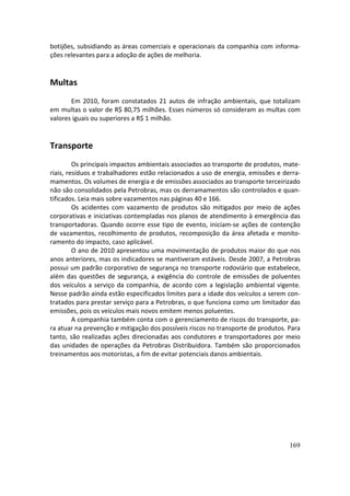 botijões, subsidiando as áreas comerciais e operacionais da companhia com informa-
ções relevantes para a adoção de ações de melhoria.


Multas
       Em 2010, foram constatados 21 autos de infração ambientais, que totalizam
em multas o valor de R$ 80,75 milhões. Esses números só consideram as multas com
valores iguais ou superiores a R$ 1 milhão.


Transporte
         Os principais impactos ambientais associados ao transporte de produtos, mate-
riais, resíduos e trabalhadores estão relacionados a uso de energia, emissões e derra-
mamentos. Os volumes de energia e de emissões associados ao transporte terceirizado
não são consolidados pela Petrobras, mas os derramamentos são controlados e quan-
tificados. Leia mais sobre vazamentos nas páginas 40 e 166.
         Os acidentes com vazamento de produtos são mitigados por meio de ações
corporativas e iniciativas contempladas nos planos de atendimento à emergência das
transportadoras. Quando ocorre esse tipo de evento, iniciam-se ações de contenção
de vazamentos, recolhimento de produtos, recomposição da área afetada e monito-
ramento do impacto, caso aplicável.
         O ano de 2010 apresentou uma movimentação de produtos maior do que nos
anos anteriores, mas os indicadores se mantiveram estáveis. Desde 2007, a Petrobras
possui um padrão corporativo de segurança no transporte rodoviário que estabelece,
além das questões de segurança, a exigência do controle de emissões de poluentes
dos veículos a serviço da companhia, de acordo com a legislação ambiental vigente.
Nesse padrão ainda estão especificados limites para a idade dos veículos a serem con-
tratados para prestar serviço para a Petrobras, o que funciona como um limitador das
emissões, pois os veículos mais novos emitem menos poluentes.
         A companhia também conta com o gerenciamento de riscos do transporte, pa-
ra atuar na prevenção e mitigação dos possíveis riscos no transporte de produtos. Para
tanto, são realizadas ações direcionadas aos condutores e transportadores por meio
das unidades de operações da Petrobras Distribuidora. Também são proporcionados
treinamentos aos motoristas, a fim de evitar potenciais danos ambientais.




                                                                                  169
 