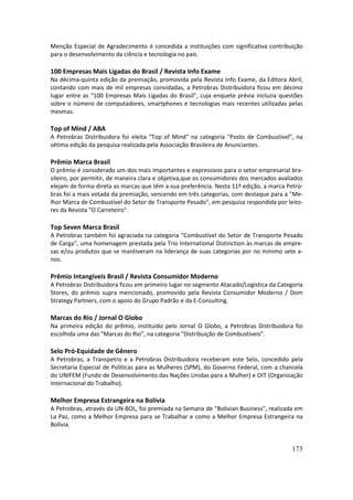 Menção Especial de Agradecimento é concedida a instituições com significativa contribuição
para o desenvolvimento da ciência e tecnologia no país.

100 Empresas Mais Ligadas do Brasil / Revista Info Exame
Na décima-quinta edição da premiação, promovida pela Revista Info Exame, da Editora Abril,
contando com mais de mil empresas convidadas, a Petrobras Distribuidora ficou em décimo
lugar entre as "100 Empresas Mais Ligadas do Brasil", cuja enquete prévia incluzia questões
sobre o número de computadores, smartphones e tecnologias mais recentes utilizadas pelas
mesmas.

Top of Mind / ABA
A Petrobras Distribuidora foi eleita "Top of Mind" na categoria "Posto de Combustível", na
sétima edição da pesquisa realizada pela Associação Brasileira de Anunciantes.

Prêmio Marca Brasil
O prêmio é considerado um dos mais importantes e expressivos para o setor empresarial bra-
sileiro, por permitir, de maneira clara e objetiva,que os consumidores dos mercados avaliados
elejam de forma direta as marcas que têm a sua preferência. Nesta 11ª edição, a marca Petro-
bras foi a mais votada da premiação, vencendo em três categorias, com destaque para a "Me-
lhor Marca de Combustível do Setor de Transporte Pesado", em pesquisa respondida por leito-
res da Revista "O Carreteiro".

Top Seven Marca Brasil
A Petrobras também foi agraciada na categoria "Combustível do Setor de Transporte Pesado
de Carga", uma homenagem prestada pela Trio International Distinction às marcas de empre-
sas e/ou produtos que se mantiveram na liderança de suas categorias por no mínimo sete a-
nos.

Prêmio Intangíveis Brasil / Revista Consumidor Moderno
A Petrobras Distribuidora ficou em primeiro lugar no segmento Atacado/Logística da Categoria
Stores, do prêmio supra mencionado, promovido pela Revista Consumidor Moderno / Dom
Strategy Partners, com o apoio do Grupo Padrão e da E-Consulting.

Marcas do Rio / Jornal O Globo
Na primeira edição do prêmio, instituído pelo Jornal O Globo, a Petrobras Distribuidora foi
escolhida uma das "Marcas do Rio", na categoria "Distribuição de Combustíveis".

Selo Pró-Equidade de Gênero
A Petrobras, a Transpetro e a Petrobras Distribuidora receberam este Selo, concedido pela
Secretaria Especial de Políticas para as Mulheres (SPM), do Governo Federal, com a chancela
do UNIFEM (Fundo de Desenvolvimento das Nações Unidas para a Mulher) e OIT (Organização
Internacional do Trabalho).

Melhor Empresa Estrangeira na Bolívia
A Petrobras, através da UN-BOL, foi premiada na Semana de "Bolivian Business", realizada em
La Paz, como a Melhor Empresa para se Trabalhar e como a Melhor Empresa Estrangeira na
Bolívia.


                                                                                         173
 