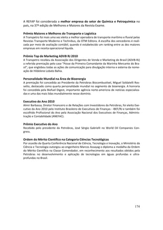 A REFAP foi considerada a melhor empresa do setor de Química e Petroquímica no
país, na 37ª edição de Melhores e Maiores da Revista Exame.

Prêmio Maiores e Melhores do Transporte e Logística
A Transpetro foi mais uma vez eleita a melhor operadora de transporte marítimo e fluvial pelas
Revistas Transporte Moderno e Technibus, da OTM Editora. A escolha dos vencedores é reali-
zada por meio de avaliação contábil, quando é estabelecido um ranking entre as dez maiores
empresas em receita operacional líquida.

Prêmio Top de Marketing ADVB RJ 2010
A Transpetro recebeu da Associação dos Dirigentes de Venda e Marketing do Brasil (ADVB-RJ)
a referida premiação pelo case "Posse da Primeira Comandante da Marinha Mercante do Bra-
sil", que englobou todas as ações de comunicação para divulgação interna e externa da nome-
ação de Hildelene Lobato Bahia.

Personalidade Mundial na Área de Bioenergia
A premiação foi concedida ao Presidente da Petrobras Biocombustível, Miguel Soldatelli Ros-
setto, destacado como quarta personalidade mundial no segmento de bioenergia. A honraria
foi concedida pela Biofuel Digest, importante agência norte-americna de notícias especializa-
das e uma das mais lidas mundialmente nesse domínio.

Executivo do Ano 2010
Almir Barbassa, Diretor Financeiro e de Relações com Investidores da Petrobras, foi eleito Exe-
cutivo da Ano 2010 pelo Instituto Brasileiro de Executivos de Finanças - IBEF/RJ e também foi
escolhido Profissional do Ano pela Associação Nacional dos Executivos de Finanças, Adminis-
tração e Contabilidade (ANEFAC).

Prêmio Executivo do Ano
Recebido pelo presidente da Petrobras, José Sérgio Gabrielli no World Oil Companies Con-
gress.

Ordem do Mérito Científico na Categoria Ciências Tecnológicas
Por ocasião da Quarta Conferência Nacional de Ciência, Tecnologia e Inovação, o Ministério da
Ciência e Tecnologia outorgou ao engenheiro Marcos Assayag o diploma a medalha da Ordem
do Mérito Científico na Classe Comendador, em reconhecimento aos resultados obtidos pela
Petrobras no desenvolvimento e aplicação de tecnologias em águas profundas e ultra-
profundas no Brasil.




                                                                                          174
 