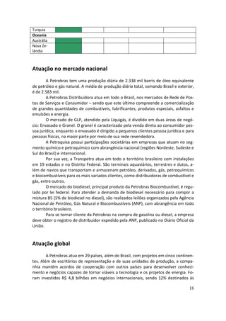 Turquia
Oceania
Austrália
Nova Ze-
lândia



Atuação no mercado nacional
        A Petrobras tem uma produção diária de 2.338 mil barris de óleo equivalente
de petróleo e gás natural. A média de produção diária total, somando Brasil e exterior,
é de 2.583 mil.
        A Petrobras Distribuidora atua em todo o Brasil, nos mercados de Rede de Pos-
tos de Serviços e Consumidor – sendo que este último compreende a comercialização
de grandes quantidades de combustíveis, lubrificantes, produtos especiais, asfaltos e
emulsões e energia.
        O mercado de GLP, atendido pela Liquigás, é dividido em duas áreas de negó-
cio: Envasado e Granel. O granel é caracterizado pela venda direta ao consumidor pes-
soa jurídica, enquanto o envasado é dirigido a pequenos clientes pessoa jurídica e para
pessoas físicas, na maior parte por meio de sua rede revendedora.
        A Petroquisa possui participações societárias em empresas que atuam no seg-
mento químico e petroquímico com abrangência nacional (regiões Nordeste, Sudeste e
Sul do Brasil) e internacional.
        Por sua vez, a Transpetro atua em todo o território brasileiro com instalações
em 19 estados e no Distrito Federal. São terminais aquaviários, terrestres e dutos, a-
lém de navios que transportam e armazenam petróleo, derivados, gás, petroquímicos
e biocombustíveis para os mais variados clientes, como distribuidoras de combustível e
gás, entre outros.
        O mercado do biodiesel, principal produto da Petrobras Biocombustível, é regu-
lado por lei federal. Para atender a demanda de biodiesel necessário para compor a
mistura B5 (5% de biodiesel no diesel), são realizados leilões organizados pela Agência
Nacional de Petróleo, Gás Natural e Biocombustíveis (ANP), com abrangência em todo
o território brasileiro.
        Para se tornar cliente da Petrobras na compra de gasolina ou diesel, a empresa
deve obter o registro de distribuidor expedido pela ANP, publicado no Diário Oficial da
União.


Atuação global
        A Petrobras atua em 29 países, além do Brasil, com projetos em cinco continen-
tes. Além de escritórios de representação e de suas unidades de produção, a compa-
nhia mantém acordos de cooperação com outros países para desenvolver conheci-
mento e negócios capazes de tornar viáveis a tecnologia e os projetos de energia. Fo-
ram investidos R$ 4,8 bilhões em negócios internacionais, sendo 12% destinados às

                                                                                    18
 