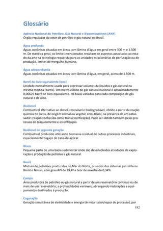 Glossário
Agência Nacional do Petróleo, Gás Natural e Biocombustíveis (ANP)
Órgão regulador do setor de petróleo e gás natural no Brasil.

Água profunda
Águas oceânicas situadas em áreas com lâmina d’água em geral entre 300 m e 1.500
m. De maneira geral, os limites mencionados resultam de aspectos associados ao esta-
do da arte na tecnologia requerida para as unidades estacionárias de perfuração ou de
produção, limites de mergulho humano.

Água ultraprofunda
Águas oceânicas situadas em áreas com lâmina d’água, em geral, acima de 1.500 m.

Barril de óleo equivalente (boe)
Unidade normalmente usada para expressar volumes de líquidos e gás natural na
mesma medida (barris). Um metro cúbico de gás natural nacional é aproximadamente
0,00629 barril de óleo equivalente. Há taxas variadas para cada composição de gás
natural e de óleo.

Biodiesel
Combustível alternativo ao diesel, renovável e biodegradável, obtido a partir da reação
química de óleos, de origem animal ou vegetal, com álcool, na presença de um catali-
sador (reação conhecida como transesterificação). Pode ser obtido também pelos pro-
cessos de craqueamento e esterificação.

Biodiesel de segunda geração
Combustível produzido utilizando biomassa residual de outros processos industriais,
especialmente bagaço de cana-de-açúcar.

Bloco
Pequena parte de uma bacia sedimentar onde são desenvolvidas atividades de explo-
ração e produção de petróleo e gás natural.

Brent
Mistura de petróleos produzidos no Mar do Norte, oriundos dos sistemas petrolíferos
Brent e Ninian, com grau API de 39,4º e teor de enxofre de 0,34%.

Campo
Área produtora de petróleo ou gás natural a partir de um reservatório contínuo ou de
mais de um reservatório, a profundidades variáveis, abrangendo instalações e equi-
pamentos destinados à produção.

Cogeração
Geração simultânea de eletricidade e energia térmica (calor/vapor de processo), por
                                                                                   182
 
