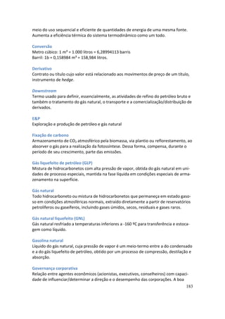 meio do uso sequencial e eficiente de quantidades de energia de uma mesma fonte.
Aumenta a eficiência térmica do sistema termodinâmico como um todo.

Conversão
Metro cúbico: 1 m³ = 1.000 litros = 6,28994113 barris
Barril: 1b = 0,158984 m³ = 158,984 litros.

Derivativo
Contrato ou título cujo valor está relacionado aos movimentos de preço de um título,
instrumento de hedge.

Downstream
Termo usado para definir, essencialmente, as atividades de refino do petróleo bruto e
também o tratamento do gás natural, o transporte e a comercialização/distribuição de
derivados.

E&P
Exploração e produção de petróleo e gás natural

Fixação de carbono
Armazenamento de CO2 atmosférico pela biomassa, via plantio ou reflorestamento, ao
absorver o gás para a realização da fotossíntese. Dessa forma, compensa, durante o
período de seu crescimento, parte das emissões.

Gás liquefeito de petróleo (GLP)
Mistura de hidrocarbonetos com alta pressão de vapor, obtida do gás natural em uni-
dades de processo especiais, mantida na fase líquida em condições especiais de arma-
zenamento na superfície.

Gás natural
Todo hidrocarboneto ou mistura de hidrocarbonetos que permaneça em estado gaso-
so em condições atmosféricas normais, extraído diretamente a partir de reservatórios
petrolíferos ou gaseíferos, incluindo gases úmidos, secos, residuais e gases raros.

Gás natural liquefeito (GNL)
Gás natural resfriado a temperaturas inferiores a -160 ºC para transferência e estoca-
gem como líquido.

Gasolina natural
Líquido do gás natural, cuja pressão de vapor é um meio-termo entre a do condensado
e a do gás liquefeito de petróleo, obtido por um processo de compressão, destilação e
absorção.

Governança corporativa
Relação entre agentes econômicos (acionistas, executivos, conselheiros) com capaci-
dade de influenciar/determinar a direção e o desempenho das corporações. A boa
                                                                                    183
 