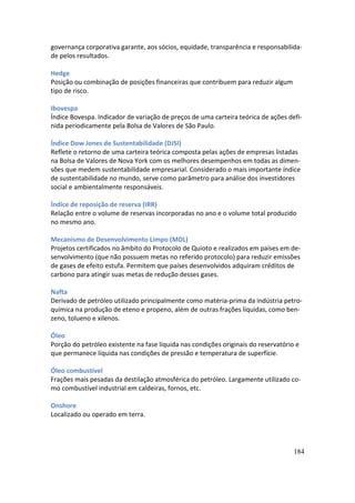governança corporativa garante, aos sócios, equidade, transparência e responsabilida-
de pelos resultados.

Hedge
Posição ou combinação de posições financeiras que contribuem para reduzir algum
tipo de risco.

Ibovespa
Índice Bovespa. Indicador de variação de preços de uma carteira teórica de ações defi-
nida periodicamente pela Bolsa de Valores de São Paulo.

Índice Dow Jones de Sustentabilidade (DJSI)
Reflete o retorno de uma carteira teórica composta pelas ações de empresas listadas
na Bolsa de Valores de Nova York com os melhores desempenhos em todas as dimen-
sões que medem sustentabilidade empresarial. Considerado o mais importante índice
de sustentabilidade no mundo, serve como parâmetro para análise dos investidores
social e ambientalmente responsáveis.

Índice de reposição de reserva (IRR)
Relação entre o volume de reservas incorporadas no ano e o volume total produzido
no mesmo ano.

Mecanismo de Desenvolvimento Limpo (MDL)
Projetos certificados no âmbito do Protocolo de Quioto e realizados em países em de-
senvolvimento (que não possuem metas no referido protocolo) para reduzir emissões
de gases de efeito estufa. Permitem que países desenvolvidos adquiram créditos de
carbono para atingir suas metas de redução desses gases.

Nafta
Derivado de petróleo utilizado principalmente como matéria-prima da indústria petro-
química na produção de eteno e propeno, além de outras frações líquidas, como ben-
zeno, tolueno e xilenos.

Óleo
Porção do petróleo existente na fase líquida nas condições originais do reservatório e
que permanece líquida nas condições de pressão e temperatura de superfície.

Óleo combustível
Frações mais pesadas da destilação atmosférica do petróleo. Largamente utilizado co-
mo combustível industrial em caldeiras, fornos, etc.

Onshore
Localizado ou operado em terra.




                                                                                    184
 
