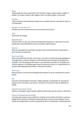 Opep
Organização dos Países Exportadores de Petróleo. Angola, Arábia Saudita, Argélia, E-
quador, Irã, Iraque, Kuwait, Líbia, Nigéria, Catar, Emirados Árabes e Venezuela.

Petróleo
Todo e qualquer hidrocarboneto líquido em seu estado natural, a exemplo do óleo cru
e condensado.

Petróleo cru (ou óleo cru)
Petróleo que entra pela primeira vez numa planta de processo.

QAV
Querosene de aviação.

Regaseificação
Processo físico em que, por meio da elevação de temperatura, o gás natural na fase
líquida (gás natural liquefeito) retorna ao estado original gasoso.

Reserva
Recursos descobertos de petróleo e/ou gás natural comercialmente recuperáveis a
partir de determinada data.

Reserva provada
Reservas de petróleo e/ou gás natural que, com base na análise de dados geológicos e
de engenharia, se estima recuperar comercialmente de reservatórios descobertos e
avaliados, com elevado grau de certeza e cuja estimativa considere as condições eco-
nômicas vigentes, os métodos operacionais usualmente viáveis e os regulamentos ins-
tituídos pelas legislações petrolífera e tributária brasileiras.

Road show
Apresentação ou evento para divulgação da empresa ou de seus produtos em outras
praças.

SEC
Securities and Exchange Commission. Órgão regulador e fiscalizador do mercado de
capitais norte-americano, equivalente, no Brasil, à Comissão de Valores Mobiliários
(CVM).

Sequestro de carbono direto
Captura e estocagem segura de gás carbônico (CO2) antes que ele alcance a atmosfera.

Sistema Interligado Nacional (SIN)
Formado pelas empresas das regiões Sul, Sudeste, Centro-Oeste, Nordeste e parte da
Região Norte do Brasil, o Sistema compreende toda a estrutura de produção e trans-
missão de energia elétrica no País, operando de forma coordenada e centralizada para

                                                                                   185
 