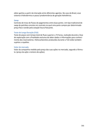 obter ganhos a partir da interação entre diferentes agentes. No caso do Brasil, esse
sistema é hidrotérmico e possui predominância de geração hidrelétrica.

Swap
Contrato de troca de fluxos de pagamentos entre duas partes. Um tipo tradicional de
swap de petróleo consiste em contrato no qual uma parte compra por determinado
preço fixo e vende pela cotação futura flutuante.

Teste de Longa Duração (TLD)
Teste de poços com tempo total de fluxo superior a 72 horas, realizado durante a fase
de exploração com a finalidade exclusiva de obter dados e informações para conheci-
mento dos reservatórios. Hidrocarbonetos produzidos durante o TLD estão também
sujeitos a royalties.

Valor de mercado
Valor da companhia medido pelo preço das suas ações no mercado, segundo a fórmu-
la: (preço da ação x número de ações).




                                                                                       186
 