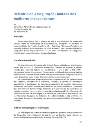 Relatório de Asseguração Limitada dos
Auditores Independentes
Ao
Conselho de Administração e aos Acionistas da
Petróleo Brasileiro S.A.
Rio de Janeiro - RJ

Introdução

      Fomos contratados com o objetivo de aplicar procedimentos de asseguração
limitada sobre as informações de sustentabilidade, divulgadas no Relatório de
Sustentabilidade da Petróleo Brasileiro S.A. - Petrobras (“Companhia”) relativo ao
exercício findo em 31 de dezembro de 2010, elaborado sob a responsabilidade da
Companhia. Nossa responsabilidade é a de emitir um Relatório de Asseguração
Limitada sobre essas informações de sustentabilidade


Procedimentos aplicados

      Os procedimentos de asseguração limitada foram realizados de acordo com a
Norma NBC TO 3000 – Trabalho de Asseguração Diferente de Auditoria e Revisão,
emitida pelo Conselho Federal de Contabilidade - CFC e com a ISAE 3000 -
International Standard on Assurance Engagements, emitida pelo International Auditing
and Assurance Standards Board - IAASB, ambas para trabalhos de asseguração que não
sejam de auditoria ou de revisão de informações financeiras históricas.
      Os procedimentos de asseguração limitada compreenderam: (a) o planejamento
dos trabalhos, considerando a relevância, coerência, o volume de informações
quantitativas e qualitativas e os sistemas operacionais e de controles internos que
serviram de base para a elaboração do Relatório de Sustentabilidade da Companhia;
(b) o entendimento da metodologia de cálculos e da consolidação dos indicadores por
meio de entrevistas com os gestores responsáveis pela elaboração das informações; (c)
confronto, em base de amostragem, das informações quantitativas e qualitativas com
os indicadores divulgados no Relatório de Sustentabilidade; e (d) confronto dos
indicadores de natureza financeira com as demonstrações contábeis e/ou registros
contábeis.


Critérios de elaboração das informações

     As informações de sustentabilidade divulgadas no Relatório de Sustentabilidade
da Companhia foram elaboradas de acordo com as diretrizes para relatórios de
sustentabilidade emitidas pela Global Reporting Initiative (GRI G3).

                                                                                 187
 