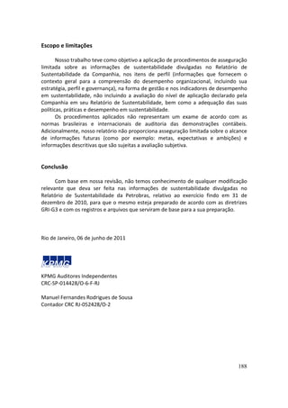 Escopo e limitações

       Nosso trabalho teve como objetivo a aplicação de procedimentos de asseguração
limitada sobre as informações de sustentabilidade divulgadas no Relatório de
Sustentabilidade da Companhia, nos itens de perfil (informações que fornecem o
contexto geral para a compreensão do desempenho organizacional, incluindo sua
estratégia, perfil e governança), na forma de gestão e nos indicadores de desempenho
em sustentabilidade, não incluindo a avaliação do nível de aplicação declarado pela
Companhia em seu Relatório de Sustentabilidade, bem como a adequação das suas
políticas, práticas e desempenho em sustentabilidade.
       Os procedimentos aplicados não representam um exame de acordo com as
normas brasileiras e internacionais de auditoria das demonstrações contábeis.
Adicionalmente, nosso relatório não proporciona asseguração limitada sobre o alcance
de informações futuras (como por exemplo: metas, expectativas e ambições) e
informações descritivas que são sujeitas a avaliação subjetiva.


Conclusão

      Com base em nossa revisão, não temos conhecimento de qualquer modificação
relevante que deva ser feita nas informações de sustentabilidade divulgadas no
Relatório de Sustentabilidade da Petrobras, relativo ao exercício findo em 31 de
dezembro de 2010, para que o mesmo esteja preparado de acordo com as diretrizes
GRI-G3 e com os registros e arquivos que serviram de base para a sua preparação.



Rio de Janeiro, 06 de junho de 2011




KPMG Auditores Independentes
CRC-SP-014428/O-6-F-RJ

Manuel Fernandes Rodrigues de Sousa
Contador CRC RJ-052428/O-2




                                                                                188
 