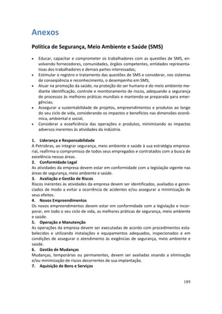 Anexos
Política de Segurança, Meio Ambiente e Saúde (SMS)
•   Educar, capacitar e comprometer os trabalhadores com as questões de SMS, en-
    volvendo fornecedores, comunidades, órgãos competentes, entidades representa-
    tivas dos trabalhadores e demais partes interessadas;
•   Estimular o registro e tratamento das questões de SMS e considerar, nos sistemas
    de conseqüência e reconhecimento, o desempenho em SMS;
•   Atuar na promoção da saúde, na proteção do ser humano e do meio ambiente me-
    diante identificação, controle e monitoramento de riscos, adequando a segurança
    de processos às melhores práticas mundiais e mantendo-se preparada para emer-
    gências;
•   Assegurar a sustentabilidade de projetos, empreendimentos e produtos ao longo
    do seu ciclo de vida, considerando os impactos e benefícios nas dimensões econô-
    mica, ambiental e social;
•   Considerar a ecoeficiência das operações e produtos, minimizando os impactos
    adversos inerentes às atividades da indústria.

1. Liderança e Responsabilidade
A Petrobras, ao integrar segurança, meio ambiente e saúde à sua estratégia empresa-
rial, reafirma o compromisso de todos seus empregados e contratados com a busca de
excelência nessas áreas.
2. Conformidade Legal
As atividades da empresa devem estar em conformidade com a legislação vigente nas
áreas de segurança, meio ambiente e saúde.
3. Avaliação e Gestão de Riscos
Riscos inerentes às atividades da empresa devem ser identificados, avaliados e geren-
ciados de modo a evitar a ocorrência de acidentes e/ou assegurar a minimização de
seus efeitos.
4. Novos Empreendimentos
Os novos empreendimentos devem estar em conformidade com a legislação e incor-
porar, em todo o seu ciclo de vida, as melhores práticas de segurança, meio ambiente
e saúde.
5. Operação e Manutenção
As operações da empresa devem ser executadas de acordo com procedimentos esta-
belecidos e utilizando instalações e equipamentos adequados, inspecionados e em
condições de assegurar o atendimento às exigências de segurança, meio ambiente e
saúde.
6. Gestão de Mudanças
Mudanças, temporárias ou permanentes, devem ser avaliadas visando a eliminação
e/ou minimização de riscos decorrentes de sua implantação.
7. Aquisição de Bens e Serviços


                                                                                 189
 