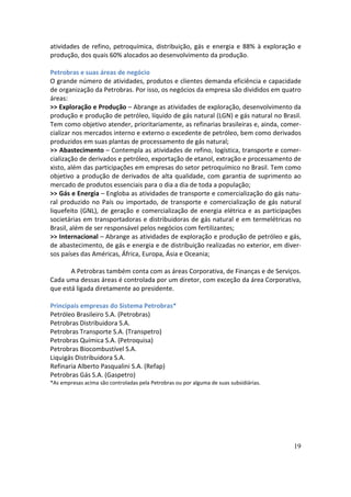 atividades de refino, petroquímica, distribuição, gás e energia e 88% à exploração e
produção, dos quais 60% alocados ao desenvolvimento da produção.

Petrobras e suas áreas de negócio
O grande número de atividades, produtos e clientes demanda eficiência e capacidade
de organização da Petrobras. Por isso, os negócios da empresa são divididos em quatro
áreas:
>> Exploração e Produção – Abrange as atividades de exploração, desenvolvimento da
produção e produção de petróleo, líquido de gás natural (LGN) e gás natural no Brasil.
Tem como objetivo atender, prioritariamente, as refinarias brasileiras e, ainda, comer-
cializar nos mercados interno e externo o excedente de petróleo, bem como derivados
produzidos em suas plantas de processamento de gás natural;
>> Abastecimento – Contempla as atividades de refino, logística, transporte e comer-
cialização de derivados e petróleo, exportação de etanol, extração e processamento de
xisto, além das participações em empresas do setor petroquímico no Brasil. Tem como
objetivo a produção de derivados de alta qualidade, com garantia de suprimento ao
mercado de produtos essenciais para o dia a dia de toda a população;
>> Gás e Energia – Engloba as atividades de transporte e comercialização do gás natu-
ral produzido no País ou importado, de transporte e comercialização de gás natural
liquefeito (GNL), de geração e comercialização de energia elétrica e as participações
societárias em transportadoras e distribuidoras de gás natural e em termelétricas no
Brasil, além de ser responsável pelos negócios com fertilizantes;
>> Internacional – Abrange as atividades de exploração e produção de petróleo e gás,
de abastecimento, de gás e energia e de distribuição realizadas no exterior, em diver-
sos países das Américas, África, Europa, Ásia e Oceania;

       A Petrobras também conta com as áreas Corporativa, de Finanças e de Serviços.
Cada uma dessas áreas é controlada por um diretor, com exceção da área Corporativa,
que está ligada diretamente ao presidente.

Principais empresas do Sistema Petrobras*
Petróleo Brasileiro S.A. (Petrobras)
Petrobras Distribuidora S.A.
Petrobras Transporte S.A. (Transpetro)
Petrobras Química S.A. (Petroquisa)
Petrobras Biocombustível S.A.
Liquigás Distribuidora S.A.
Refinaria Alberto Pasqualini S.A. (Refap)
Petrobras Gás S.A. (Gaspetro)
*As empresas acima são controladas pela Petrobras ou por alguma de suas subsidiárias.




                                                                                        19
 