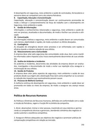 O desempenho em segurança, meio ambiente e saúde de contratados, fornecedores e
parceiros deve ser compatível com o do sistema Petrobras.
8. Capacitação, Educação e Conscientização
Capacitação, educação e conscientização devem ser continuamente promovidas de
modo a reforçar o comprometimento da força de trabalho com o desempenho em
Segurança, meio ambiente e saúde.
9. Gestão de Informações
Informações e conhecimentos relacionados a segurança, meio ambiente e saúde de-
vem ser precisos, atualizados e documentados, de modo a facilitar sua consulta e utili-
zação.
10. Comunicação
As informações relativas a segurança, meio ambiente e saúde devem ser comunicadas
com clareza, objetividade e rapidez, de modo a produzir os efeitos desejados.
11. Contingência
As situações de emergência devem estar previstas e ser enfrentadas com rapidez e
eficácia visando a máxima redução de seus efeitos.
12. Relacionamento com a Comunidade
A empresa deve zelar pela segurança das comunidades onde atua, bem como mantê-
las informadas sobre impactos e/ou riscos eventualmente decorrentes de suas ativida-
des.
13. Análise de Acidentes e Incidentes
Os acidentes e incidentes, decorrentes das atividades da empresa devem ser analisa-
dos, investigados e documentados de modo a evitar sua repetição e/ou assegurar a
minimização de seus efeitos.
14. Gestão de Produtos
A empresa deve zelar pelos aspectos de segurança, meio ambiente e saúde de seus
produtos desde sua origem até a destinação final, bem como empenhar-se na constan-
te redução dos impactos que eventualmente possam causar.
15. Processo de Melhoria Contínua
A melhoria contínua do desempenho em segurança, meio ambiente e saúde deve ser
promovida em todos os níveis da empresa, de modo a assegurar seu avanço nessas
áreas.


Política de Recursos Humanos
As Políticas e Diretrizes de Recursos Humanos, definidas em conformidade com a visão
e missão da Petrobras, regem a Função RH no âmbito da companhia.

1. Atrair, desenvolver, treinar e reter pessoas, investindo em seus talentos e aprimo-
rando as competências técnicas e gerenciais, atendendo à dinâmica dos negócios vi-
sando sustentar a excelência competitiva.

2. Assegurar efetivos adequados aos objetivos dos negócios e promover práticas de
compensação competitivas em relação ao mercado.

                                                                                    190
 