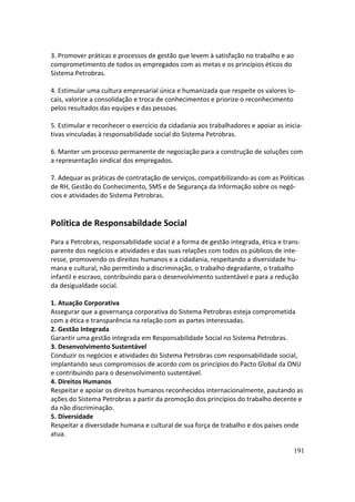3. Promover práticas e processos de gestão que levem à satisfação no trabalho e ao
comprometimento de todos os empregados com as metas e os princípios éticos do
Sistema Petrobras.

4. Estimular uma cultura empresarial única e humanizada que respeite os valores lo-
cais, valorize a consolidação e troca de conhecimentos e priorize o reconhecimento
pelos resultados das equipes e das pessoas.

5. Estimular e reconhecer o exercício da cidadania aos trabalhadores e apoiar as inicia-
tivas vinculadas à responsabilidade social do Sistema Petrobras.

6. Manter um processo permanente de negociação para a construção de soluções com
a representação sindical dos empregados.

7. Adequar as práticas de contratação de serviços, compatibilizando-as com as Políticas
de RH, Gestão do Conhecimento, SMS e de Segurança da Informação sobre os negó-
cios e atividades do Sistema Petrobras.


Política de Responsabildade Social
Para a Petrobras, responsabilidade social é a forma de gestão integrada, ética e trans-
parente dos negócios e atividades e das suas relações com todos os públicos de inte-
resse, promovendo os direitos humanos e a cidadania, respeitando a diversidade hu-
mana e cultural, não permitindo a discriminação, o trabalho degradante, o trabalho
infantil e escravo, contribuindo para o desenvolvimento sustentável e para a redução
da desigualdade social.

1. Atuação Corporativa
Assegurar que a governança corporativa do Sistema Petrobras esteja comprometida
com a ética e transparência na relação com as partes interessadas.
2. Gestão Integrada
Garantir uma gestão integrada em Responsabilidade Social no Sistema Petrobras.
3. Desenvolvimento Sustentável
Conduzir os negócios e atividades do Sistema Petrobras com responsabilidade social,
implantando seus compromissos de acordo com os princípios do Pacto Global da ONU
e contribuindo para o desenvolvimento sustentável.
4. Direitos Humanos
Respeitar e apoiar os direitos humanos reconhecidos internacionalmente, pautando as
ações do Sistema Petrobras a partir da promoção dos princípios do trabalho decente e
da não discriminação.
5. Diversidade
Respeitar a diversidade humana e cultural de sua força de trabalho e dos países onde
atua.

                                                                                    191
 