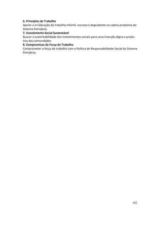 6. Princípios de Trabalho
Apoiar a erradicação do trabalho infantil, escravo e degradante na cadeia produtiva do
Sistema Petrobras.
7. Investimento Social Sustentável
Buscar a sustentabilidade dos investimentos sociais para uma inserção digna e produ-
tiva das comunidades
8. Compromisso da Força de Trabalho
Comprometer a força de trabalho com a Política de Responsabilidade Social do Sistema
Petrobras.




                                                                                  192
 