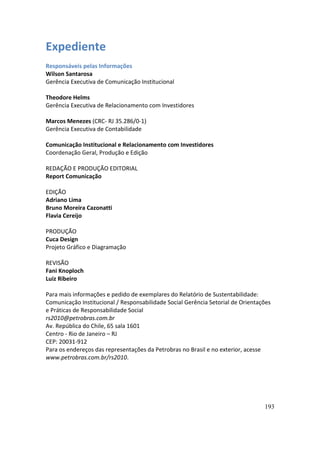 Expediente
Responsáveis pelas Informações
Wilson Santarosa
Gerência Executiva de Comunicação Institucional

Theodore Helms
Gerência Executiva de Relacionamento com Investidores

Marcos Menezes (CRC- RJ 35.286/0-1)
Gerência Executiva de Contabilidade

Comunicação Institucional e Relacionamento com Investidores
Coordenação Geral, Produção e Edição

REDAÇÃO E PRODUÇÃO EDITORIAL
Report Comunicação

EDIÇÃO
Adriano Lima
Bruno Moreira Cazonatti
Flavia Cereijo

PRODUÇÃO
Cuca Design
Projeto Gráfico e Diagramação

REVISÃO
Fani Knoploch
Luiz Ribeiro

Para mais informações e pedido de exemplares do Relatório de Sustentabilidade:
Comunicação Institucional / Responsabilidade Social Gerência Setorial de Orientações
e Práticas de Responsabilidade Social
rs2010@petrobras.com.br
Av. República do Chile, 65 sala 1601
Centro - Rio de Janeiro – RJ
CEP: 20031-912
Para os endereços das representações da Petrobras no Brasil e no exterior, acesse
www.petrobras.com.br/rs2010.




                                                                                 193
 