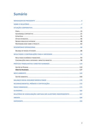 Sumário
MENSAGEM DO PRESIDENTE ...............................................................................................4
SOBRE O RELATÓRIO ...........................................................................................................7
ATUAÇÃO CORPORATIVA...................................................................................................15
   PERFIL........................................................................................................................................ 15
   GOVERNANÇA CORPORATIVA ......................................................................................................... 21
   ESTRATÉGIA ................................................................................................................................ 35
   ATIVOS INTANGÍVEIS..................................................................................................................... 46
   NOSSOS PÚBLICOS DE INTERESSE .................................................................................................... 48
   RESPONSABILIDADE SOBRE O PRODUTO ........................................................................................... 62
DESEMPENHO OPERACIONAL ............................................................................................68
   BALANÇO DE NOSSAS ATIVIDADES ................................................................................................... 68
RESULTADOS E CONTRIBUIÇÕES PARA A SOCIEDADE..........................................................93
   RESULTADOS ECONÔMICO-FINANCEIROS.......................................................................................... 93
   CONTRIBUIÇÕES PARA A SOCIEDADE E IMPACTOS INDIRETOS ............................................................... 98
PRÁTICAS TRABALHISTAS E DIREITOS HUMANOS .............................................................119
   GESTÃO DE PESSOAS .................................................................................................................. 119
   DIREITOS HUMANOS.................................................................................................................. 137
MEIO AMBIENTE..............................................................................................................143
   GESTÃO AMBIENTAL ................................................................................................................... 143
BALANÇO SOCIAL SEGUNDO MODELO IBASE ....................................................................170
RECONHECIMENTOS, PRÊMIOS E CERTIFICAÇÕES .............................................................172
ÍNDICE REMISSIVO...........................................................................................................175
GLOSSÁRIO......................................................................................................................182
RELATÓRIO DE ASSEGURAÇÃO LIMITADA DOS AUDITORES INDEPENDENTES ....................187
ANEXOS...........................................................................................................................189
EXPEDIENTE.....................................................................................................................193




                                                                                                                                                  2
 