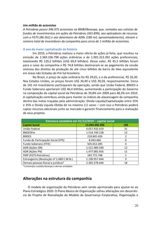 Um milhão de acionistas
A Petrobras possui 396.975 acionistas na BM&FBovespa, que, somados aos cotistas de
fundos de investimentos em ações da Petrobras (365.899), aos aplicadores de recursos
com o FGTS (86.562) e aos detentores de ADRs (180 mil, aproximadamente), elevam o
número total de investidores da companhia para cerca de 1 milhão de acionistas.

O ano da maior capitalização da história
        Em 2010, a Petrobras realizou a maior oferta de ações já feita, que resultou na
emissão de 2.369.106.798 ações ordinárias e de 1.901.313.392 ações preferenciais,
totalizando R$ 120,2 bilhões (US$ 69,9 bilhões). Desse valor, R$ 45,5 bilhões foram
para o caixa da companhia e R$ 74,8 bilhões destinaram-se ao pagamento da cessão
onerosa dos direitos de produção de até cinco bilhões de barris de óleo equivalente
em áreas não licitadas do Pré-Sal brasileiro.
        No Brasil, o preço da ação ordinária foi R$ 29,65, e o da preferencial, R$ 26,30.
Nos Estados Unidos, os preços foram US$ 34,49 e US$ 30,59, respectivamente. Cerca
de 145 mil investidores participaram da operação, sendo que União Federal, BNDES e
Fundo Soberano aportaram US$ 46,4 bilhões, aumentando a participação do Governo
na composição do capital social da Petrobras de 39,8% em 2009 para 48,3% em 2010.
A capitalização contribuiu ainda para manter os índices de alavancagem da companhia
dentro das metas traçadas pela administração: Dívida Líquida/Capitalização entre 25%
e 35% e Dívida Líquida Ebitda de no máximo 2,5 vezes – com isso a Petrobras poderá
captar recursos adicionais junto ao mercado e garantir financiamento para a realização
de seus projetos.

                     Estrutura societária em 31/12/2010 – capital social
Capital Social                                    13.044.496.930             100
União Federal                                      4.057.432.419             31
BNDESPar                                           1.514.749.158             12
BNDES                                               218.845.426               2
Fundo de Participação Social (FPS)                   8.443.460                0
Fundo Soberano (FFIE)                               505.652.285               4
ADR (Ações ON)                                     1.521.989.590             12
ADR (Ações PN)                                     1.477.085.956             11
FMP (FGTS Petrobras)                                183.772.748               1
Estrangeiros (Resolução nº 2.689 C.M.N.)           1.190.957.444              9
Demais pessoas físicas e jurídicas¹                2.365.578.444             18
¹ Contempla custódia Bovespa e demais entidades




Alterações na estrutura da companhia
    O modelo de organização da Petrobras vem sendo aprimorado para ajustar-se ao
Plano Estratégico 2020. O Plano Básico de Organização sofreu alterações em decorrên-
cia do Projeto de Reavaliação do Modelo de Governança Corporativa, Organização e


                                                                                      20
 