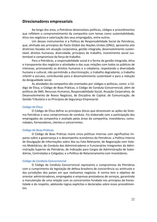 Direcionadores empresariais
        Ao longo dos anos, a Petrobras desenvolveu políticas, códigos e procedimentos
que refletem o comprometimento da companhia com temas como sustentabilidade,
ética nos negócios e valorização dos seus empregados, entre outros.
        Um desses instrumentos é a Política de Responsabilidade Social da Petrobras,
que, alinhada aos princípios do Pacto Global das Nações Unidas (ONU), apresenta oito
diretrizes focadas em atuação corporativa, gestão integrada, desenvolvimento susten-
tável, direitos humanos, diversidade, princípios de trabalho, investimento social sus-
tentável e compromisso da força de trabalho.
        Para a Petrobras, a responsabilidade social é a forma de gestão integrada, ética
e transparente dos negócios e atividades e das suas relações com todos os públicos de
interesse, promovendo os direitos humanos e a cidadania, respeitando a diversidade
humana e cultural, não permitindo a discriminação, o trabalho degradante, o trabalho
infantil e escravo, contribuindo para o desenvolvimento sustentável e para a redução
da desigualdade social.
        As atividades da companhia são orientadas por códigos e políticas, como: o Có-
digo de Ética, o Código de Boas Práticas, o Código de Conduta Concorrencial, além de
políticas de SMS, Recursos Humanos, Responsabilidade Social, Atuação Corporativa, de
Desenvolvimento de Novos Negócios, de Disciplina de Capital, de Comunicação, de
Gestão Tributária e os Princípios de Segurança Empresarial.

Código de Ética
      O Código de Ética define os princípios éticos que direcionam as ações do Siste-
ma Petrobras e seus compromissos de conduta. Foi elaborado com a participação dos
empregados da companhia e avaliado pelas áreas da companhia, investidores, comu-
nidades, fornecedores, clientes e concorrentes.

Código de Boas Práticas
        O Código de Boas Práticas reúne cinco políticas internas com significativo im-
pacto sobre a governança e o desempenho econômico da Petrobras: a Política Interna
de Divulgação de Informações sobre Ato ou Fato Relevante; de Negociação com Valo-
res Mobiliários; de Conduta dos Administradores e Funcionários Integrantes da Admi-
nistração Superior da Petrobras; de Indicação para Cargos de Administração de Subsi-
diárias, Controladas e Coligadas; e a Política de Relacionamento com Investidores.

Código de Conduta Concorrencial
       O Código de Conduta Concorrencial representa o compromisso da Petrobras
com o cumprimento da legislação de defesa brasileira de concorrência ou antitruste e
das jurisdições dos países em que realizamos negócios. A norma tem o objetivo de
orientar administradores, empregados e empresas prestadoras de serviços, garantindo
a manutenção de uma relação com os concorrentes fundada nos princípios da hones-
tidade e do respeito, adotando regras explícitas e declaradas sobre esses procedimen-
tos.


                                                                                     22
 
