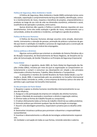 Política de Segurança, Meio Ambiente e Saúde
        A Política de Segurança, Meio Ambiente e Saúde (SMS) contempla temas como
educação, capacitação e comprometimento da força de trabalho, identificação, contro-
le e monitoramento de riscos, impactos e benefícios de projetos, empreendimentos e
produtos ao longo do seu ciclo de vida nas dimensões econômica, ambiental e social,
ecoeficiência de operações e produtos, entre outros.
        Quinze diretrizes dão suporte à Política e contêm diversos requisitos em seus
detalhamentos. Entre eles estão avaliação e gestão de riscos, relacionamento com a
comunidade, análise de acidentes e incidentes, contingência e gestão de produtos.

Política de Recursos Humanos
        A Política de Recursos Humanos abrange assuntos como atração, desenvolvi-
mento, treinamento e retenção de pessoas, promoção de práticas e processos de ges-
tão que levem à satisfação no trabalho e processo de negociação para a construção de
soluções com a representação sindical dos empregados.

Outras políticas e diretrizes
        Algumas outras políticas que orientam as atividades do Sistema Petrobras são a
de Atuação Corporativa, de Desenvolvimento de Novos Negócios, de Disciplina de Ca-
pital, de Comunicação, de Gestão Tributária e os Princípios de Segurança Empresarial.

Pacto Global
        A Petrobras é signatária, desde 2003, do Pacto Global da Organização das Na-
ções Unidas (ONU), iniciativa por meio da qual as organizações se comprometem vo-
luntariamente a cumprir e comunicar seu desempenho em relação a dez princípios
relacionados a Direitos Humanos, Trabalho, Meio Ambiente e Transparência.
        A companhia é membro do Comitê Brasileiro do Pacto Global desde a sua for-
mação e, desde 2006, é representada pelo seu presidente no Conselho Internacional
do Pacto Global, tornando-se, então, a única empresa da América Latina e do setor de
petróleo e gás a participar do Conselho Internacional.

Os dez princípios do Pacto Global
1. Respeitar e apoiar os direitos humanos reconhecidos internacionalmente na sua
área de influência;
2. Assegurar a não participação da empresa em violações dos direitos humanos;
3. Apoiar a liberdade de associação e reconhecer o direito à negociação coletiva;
4. Eliminar todas as formas de trabalho forçado ou compulsório;
5. Erradicar efetivamente todas as formas de trabalho infantil da sua cadeia produtiva;
6. Estimular práticas que eliminem qualquer tipo de discriminação no emprego;
7. Assumir uma abordagem preventiva, responsável e proativa para os desafios ambi-
entais;
8. Desenvolver iniciativas e práticas para promover e disseminar a responsabilidade
socioambiental;
9. Incentivar o desenvolvimento e a difusão de tecnologias ambientalmente responsá-
veis.
10. Combater a corrupção em todas as suas formas, incluindo extorsão e suborno.
                                                                                     23
 