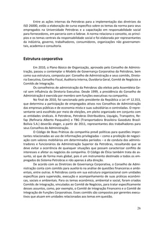 Entre as ações internas da Petrobras para a implementação das diretrizes da
ISO 26000, estão a elaboração de curso específico sobre os temas da norma para seus
empregados na Universidade Petrobras e a capacitação em responsabilidade social
para fornecedores, em parceria com o Sebrae. A norma relaciona o conceito, os princí-
pios e os temas centrais da responsabilidade social e foi elaborada por representantes
da indústria, governo, trabalhadores, consumidores, organizações não governamen-
tais, academia e consultoria.


Estrutura corporativa
        Em 2010, o Plano Básico de Organização, aprovado pelo Conselho de Adminis-
tração, passou a contemplar o Modelo de Governança Corporativa da Petrobras, bem
como sua estrutura, composta por: Conselho de Administração e seus comitês, Direto-
ria Executiva, Conselho Fiscal, Auditoria Interna, Ouvidoria Geral, Comitê de Negócios e
Comitês de Integração.
        Os conselheiros de administração da Petrobras são eleitos pela Assembleia Ge-
ral sem influência da Diretoria Executiva. Desde 1999, a presidência do Conselho de
Administração é exercida por membro sem funções executivas na companhia.
        No final de 2010, foi sancionada pelo presidente da República a Lei nº 12.353,
que determina a participação de empregados ativos nos Conselhos de Administração
das empresas públicas e de economia mista e suas subsidiárias e controladas. O repre-
sentante será escolhido por meio de eleições, em pleito organizado em conjunto com
as entidades sindicais. A Petrobras, Petrobras Distribuidora, Liquigás, Transpetro, Re-
fap (Refinaria Alberto Pasqualini) e TBG (Transportadora Brasileira Gasoduto Brasil-
Bolívia S.A.) deverão eleger, a partir de 2011, representantes dos trabalhadores para
seus Conselhos de Administração.
        O Código de Boas Práticas da companhia prevê políticas para questões impor-
tantes relacionadas ao uso de informações privilegiadas – como a proibição de negoci-
ação com valores mobiliários em determinados períodos – e de conduta dos adminis-
tradores e funcionários da Administração Superior da Petrobras, ressaltando que se
deve evitar a ocorrência de quaisquer situações que possam caracterizar conflito de
interesses e afetar os negócios da companhia. O Código de Ética também trata do as-
sunto, só que de forma mais global, pois é um instrumento destinado a todos os em-
pregados do Sistema Petrobras e não apenas à alta direção.
        De acordo com as Diretrizes de Governança Corporativa, o Conselho de Admi-
nistração conta com comitês para auxiliá-lo na análise de questões financeiras e ambi-
entais, entre outras. A Petrobras conta em sua estrutura organizacional com unidades
específicas para supervisão, execução e acompanhamento de suas práticas econômi-
cas, sociais e ambientais. Para os temas econômico, ambiental e social, foram criados
Comitês de Integração, vinculados ao Comitê de Negócios, para tratar especificamente
desses assuntos, como, por exemplo, o Comitê de Integração Financeiro e o Comitê de
Integração de Funções Corporativas. Esses comitês são compostos por gerentes execu-
tivos que atuam em unidades relacionadas aos temas em questão.


                                                                                     26
 