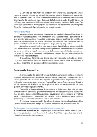 O Conselho de Administração também deve avaliar seu desempenho anual-
mente, a partir de critérios por ele definidos, com o objetivo de aprimorar o desempe-
nho do Conselho como um todo. Também está previsto que o Conselho deve avaliar o
desempenho do presidente e dos diretores da Petrobras, a partir de critérios por ele
definidos, que garantam o alinhamento dos interesses dos membros da Diretoria Exe-
cutiva com os interesses de longo prazo dos acionistas. Os mecanismos de avaliação do
Conselho e da Diretoria Executiva estão em fase de estudo.

Para ser conselheiro
        Nas diretrizes de governança corporativa são estabelecidas qualificações e ex-
periências esperadas para os conselheiros em geral. Os candidatos a conselheiros de-
vem atender aos seguintes requisitos: integridade pessoal, ausência de conflitos de
interesse, disponibilidade de tempo, motivação, alinhamento com os valores da com-
panhia e conhecimento das melhores práticas de governança corporativa.
        Além disso, o conselho deve procurar alcançar diversidade na sua composição,
buscando, entre seus membros, as seguintes experiências e conhecimentos: experiên-
cia como executivo principal, conhecimento de finanças e contabilidade, conhecimen-
tos específicos do setor de energia, conhecimentos gerais do mercado nacional e in-
ternacional e visão estratégica.
        O Conselho de Administração deverá observar, na escolha e eleição dos direto-
res, a sua capacidade profissional, notório conhecimento e especialização nas respecti-
vas áreas de contato em que esses administradores irão atuar.


Remuneração de executivos

         A remuneração dos administradores da Petrobras leva em conta os resultados
econômico-financeiros da companhia: algumas das parcelas que a compõem são calcu-
ladas a partir de indicadores de desempenho negociados com o Departamento de Co-
ordenação e Governança das Empresas Estatais (Dest), como Processamento de petró-
leo nacional – Brasil, Produção de óleo e gás natural – Brasil e Custo unitário de extra-
ção sem participação governamental.
         Os membros do Conselho de Administração e da Diretoria Executiva recebem
certos benefícios adicionais, geralmente concedidos a nossos empregados e suas famí-
lias, tais como assistência médica, despesas educacionais e benefícios de previdência
social complementares. Os contratos de trabalho com os conselheiros não preveem
benefícios por ocasião da rescisão do vínculo com a empresa.
         O montante da remuneração dos administradores é aprovado pela Assembleia
Geral Ordinária (AGO), que delega ao Conselho de Administração sua distribuição.

A estrutura de governança corporativa da Petrobras conta com:
a. Conselho de Administração: composto por nove membros eleitos – sendo quatro
deles independentes – pela Assembleia Geral de Acionistas, responsável pela orienta-
ção e direção superior da companhia.


                                                                                      27
 