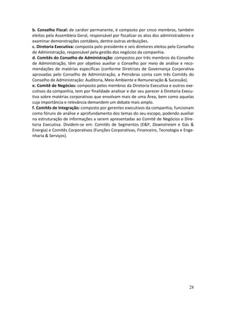 b. Conselho Fiscal: de caráter permanente, é composto por cinco membros, também
eleitos pela Assembleia Geral, responsável por fiscalizar os atos dos administradores e
examinar demonstrações contábeis, dentre outras atribuições.
c. Diretoria Executiva: composta pelo presidente e seis diretores eleitos pelo Conselho
de Administração, responsável pela gestão dos negócios da companhia.
d. Comitês do Conselho de Administração: compostos por três membros do Conselho
de Administração, têm por objetivo auxiliar o Conselho por meio de análise e reco-
mendações de matérias específicas (conforme Diretrizes de Governança Corporativa
aprovadas pelo Conselho de Administração, a Petrobras conta com três Comitês do
Conselho de Administração: Auditoria, Meio Ambiente e Remuneração & Sucessão).
e. Comitê de Negócios: composto pelos membros da Diretoria Executiva e outros exe-
cutivos da companhia, tem por finalidade analisar e dar seu parecer à Diretoria Execu-
tiva sobre matérias corporativas que envolvam mais de uma Área, bem como aquelas
cuja importância e relevância demandem um debate mais amplo.
f. Comitês de Integração: composto por gerentes executivos da companhia, funcionam
como fóruns de análise e aprofundamento dos temas do seu escopo, podendo auxiliar
na estruturação de informações a serem apresentadas ao Comitê de Negócios e Dire-
toria Executiva. Dividem-se em: Comitês de Segmentos (E&P, Downstream e Gás &
Energia) e Comitês Corporativos (Funções Corporativas, Financeiro, Tecnologia e Enge-
nharia & Serviços).




                                                                                    28
 