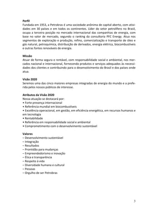 Perfil
Fundada em 1953, a Petrobras é uma sociedade anônima de capital aberto, com ativi-
dades em 30 países e em todos os continentes. Líder do setor petrolífero no Brasil,
ocupa a terceira posição no mercado internacional das companhias de energia, com
base no valor de mercado, segundo o ranking da consultoria PFC Energy. Atua nos
segmentos de exploração e produção, refino, comercialização e transporte de óleo e
gás natural, petroquímica, distribuição de derivados, energia elétrica, biocombustíveis
e outras fontes renováveis de energia.

Missão
Atuar de forma segura e rentável, com responsabilidade social e ambiental, nos mer-
cados nacional e internacional, fornecendo produtos e serviços adequados às necessi-
dades dos clientes e contribuindo para o desenvolvimento do Brasil e dos países onde
atua.

Visão 2020
Seremos uma das cinco maiores empresas integradas de energia do mundo e a prefe-
rida pelos nossos públicos de interesse.

Atributos da Visão 2020
Nossa atuação se destacará por:
• Forte presença internacional
• Referência mundial em biocombustíveis
• Excelência operacional, em gestão, em eficiência energética, em recursos humanos e
em tecnologia
• Rentabilidade
• Referência em responsabilidade social e ambiental
• Comprometimento com o desenvolvimento sustentável

Valores
– Desenvolvimento sustentável
– Integração
– Resultados
– Prontidão para mudanças
– Empreendedorismo e inovação
– Ética e transparência
– Respeito à vida
– Diversidade humana e cultural
– Pessoas
– Orgulho de ser Petrobras




                                                                                     3
 