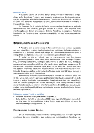 Ouvidoria Geral
        A Ouvidoria Geral é um canal de diálogo entre públicos de interesse da compa-
nhia e a alta direção da Petrobras para assegurar o recebimento de denúncias, recla-
mações e sugestões. Vinculada diretamente ao Conselho de Administração, a Ouvido-
ria Geral atua de forma independente e isenta, como um instrumento de incentivo à
transparência e ética.
        Na Ouvidoria Geral, o titular da função exerce mandato de dois anos, podendo
ser reconduzido uma única vez, por igual período. A Ouvidoria Geral responde pelas
manifestações das demais empresas do Sistema Petrobras, à exceção da Petrobras
Distribuidora e Transpetro, que contam com ouvidorias em suas estruturas organiza-
cionais.


Relacionamento com Investidores
        A Petrobras tem o compromisso de fornecer informações corretas e precisas
aos seus investidores – sejam eles institucionais ou individuais, inclusive acionistas e
debenturistas –, buscando o constante diálogo e a consequente credibilidade junto a
esse público, condição essencial para o sucesso das negociações com ações.
        O portal na internet voltado para o relacionamento com investidores
(www.petrobras.com.br/ri) reúne dados sobre a companhia, como estratégia corpora-
tiva, governança corporativa, vantagens competitivas e fatores de risco, destaques
operacionais, comunicados, relatórios, informações sobre a política e o pagamento de
dividendos e composição do capital social, entre outros. Além dos comunicados e en-
vios de fatos relevantes, o Portal de Relacionamento com Investidores inclui a disponi-
bilização de apresentações, conferências telefônicas, chats, calendários de eventos e
atas das assembleias gerais de acionistas.
        Também são disponibilizados um telefone de suporte aos acionistas (0800 282
1540) e um e-mail exclusivo para esse público (acionistas@petrobras.com.br). A cada
trimestre, após a divulgação dos resultados, é realizado um chat com investidores,
além das comunicações por carta ou fax. Informações sobre a companhia estão dispo-
níveis via rede sociais, na internet e telefones celulares. Em 2010, essa estrutura, so-
mada a comunicações publicitárias e institucionais, permitiu ampla divulgação do pro-
cesso de capitalização.

Índices dos quais a Petrobras participa
• Bovespa: Ibovespa, Brasil (IBrX) e Brasil 50 (IBrX50).
• Bolsa de Nova York: Nyse International 100 Index, Nyse World Leaders Index, Índi-
    ce Dow Jones de Sustentabilidade e Nyse Energy Index, este último por meio da
    Petrobras Energía Participaciones S.A.


Desempenho do mercado de ações

       Em um ano marcado pela estabilidade, o principal destaque ficou para a grande
quantidade de novos investidores que participou da capitalização da Petrobras, ele-
                                                                                  30
 