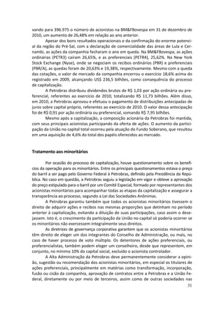 vando para 396.975 o número de acionistas na BM&FBovespa em 31 de dezembro de
2010, um aumento de 26,48% em relação ao ano anterior.
        Apesar dos bons resultados operacionais e da confirmação do enorme potenci-
al da região do Pré-Sal, com a declaração de comercialidade das áreas de Lula e Cer-
nambi, as ações da companhia fecharam o ano em queda. Na BM&FBovespa, as ações
ordinárias (PETR3) caíram 26,65%, e as preferenciais (PETR4), 25,62%. Na New York
Stock Exchange (Nyse), onde se negociam os recibos ordinários (PBR) e preferenciais
(PBR/A), as quedas foram de 20,63% e 19,38%, respectivamente. Mesmo com a queda
das cotações, o valor de mercado da companhia encerrou o exercício 18,6% acima do
registrado em 2009, alcançando US$ 236,5 bilhões, como consequência do processo
de capitalização.
        A Petrobras distribuiu dividendos brutos de R$ 1,03 por ação ordinária ou pre-
ferencial, referentes ao exercício de 2010, totalizando R$ 11,73 bilhões. Além disso,
em 2010, a Petrobras aprovou e efetuou o pagamento de distribuições antecipadas de
juros sobre capital próprio, referentes ao exercício de 2010. O valor dessa antecipação
foi de R$ 0,91 por ação ordinária ou preferencial, somando R$ 7,95 bilhões.
        Mesmo após a capitalização, a composição acionária da Petrobras foi mantida,
com seus principais acionistas participando da oferta de ações. O aumento da partici-
pação da União no capital total ocorreu pela atuação do Fundo Soberano, que resultou
em uma aquisição de 4,6% do total dos papéis oferecidos ao mercado.


Tratamento aos minoritários

        Por ocasião do processo de capitalização, houve questionamento sobre os benefí-
cios da operação para os minoritários. Entre os principais questionamentos estava o preço
do barril a ser pago pelo Governo Federal à Petrobras, definido pela Presidência da Repú-
blica. No caso em questão, a Petrobras seguiu a legislação em vigor e obteve a aprovação
do preço estipulado para o barril por um Comitê Especial, formado por representantes dos
acionistas minoritários para acompanhar todas as etapas da capitalização e assegurar a
transparência ao processo, segundo a Lei das Sociedades Anônimas.
        A Petrobras garantiu também que todos os acionistas minoritários tivessem o
direito de adquirir ações e recibos nas mesmas proporções que detinham no período
anterior à capitalização, evitando a diluição de suas participações, caso assim o dese-
jassem. Isto é, o crescimento da participação da União no capital só poderia ocorrer se
os minoritários não exercessem integralmente seus direitos.
        As diretrizes de governança corporativa garantem que os acionistas minoritários
têm direito de eleger um dos integrantes do Conselho de Administração, ou mais, no
caso de haver processo de voto múltiplo. Os detentores de ações preferenciais, ou
preferencialistas, também podem eleger um conselheiro, desde que representem, em
conjunto, no mínimo 10% do capital social, excluído o acionista controlador.
        A Alta Administração da Petrobras deve permanentemente considerar a opini-
ão, sugestão ou recomendação dos acionistas minoritários, em especial os titulares de
ações preferenciais, principalmente em matérias como transformação, incorporação,
fusão ou cisão da companhia, aprovação de contratos entre a Petrobras e a União Fe-
deral, diretamente ou por meio de terceiros, assim como de outras sociedades nas
                                                                                       31
 