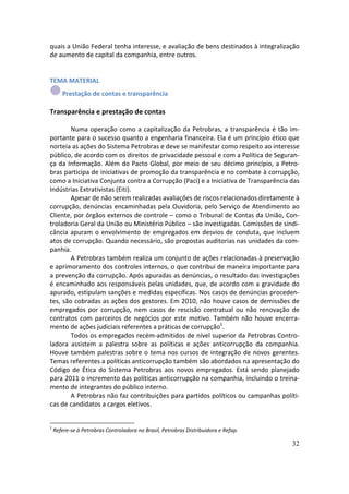 quais a União Federal tenha interesse, e avaliação de bens destinados à integralização
de aumento de capital da companhia, entre outros.


TEMA MATERIAL
       Prestação de contas e transparência

Transparência e prestação de contas

        Numa operação como a capitalização da Petrobras, a transparência é tão im-
portante para o sucesso quanto a engenharia financeira. Ela é um princípio ético que
norteia as ações do Sistema Petrobras e deve se manifestar como respeito ao interesse
público, de acordo com os direitos de privacidade pessoal e com a Política de Seguran-
ça da Informação. Além do Pacto Global, por meio de seu décimo princípio, a Petro-
bras participa de iniciativas de promoção da transparência e no combate à corrupção,
como a Iniciativa Conjunta contra a Corrupção (Paci) e a Iniciativa de Transparência das
Indústrias Extrativistas (Eiti).
        Apesar de não serem realizadas avaliações de riscos relacionados diretamente à
corrupção, denúncias encaminhadas pela Ouvidoria, pelo Serviço de Atendimento ao
Cliente, por órgãos externos de controle – como o Tribunal de Contas da União, Con-
troladoria Geral da União ou Ministério Público – são investigadas. Comissões de sindi-
cância apuram o envolvimento de empregados em desvios de conduta, que incluem
atos de corrupção. Quando necessário, são propostas auditorias nas unidades da com-
panhia.
        A Petrobras também realiza um conjunto de ações relacionadas à preservação
e aprimoramento dos controles internos, o que contribui de maneira importante para
a prevenção da corrupção. Após apuradas as denúncias, o resultado das investigações
é encaminhado aos responsáveis pelas unidades, que, de acordo com a gravidade do
apurado, estipulam sanções e medidas específicas. Nos casos de denúncias proceden-
tes, são cobradas as ações dos gestores. Em 2010, não houve casos de demissões de
empregados por corrupção, nem casos de rescisão contratual ou não renovação de
contratos com parceiros de negócios por este motivo. Também não houve encerra-
mento de ações judiciais referentes a práticas de corrupção1.
        Todos os empregados recém-admitidos de nível superior da Petrobras Contro-
ladora assistem a palestra sobre as políticas e ações anticorrupção da companhia.
Houve também palestras sobre o tema nos cursos de integração de novos gerentes.
Temas referentes a políticas anticorrupção também são abordados na apresentação do
Código de Ética do Sistema Petrobras aos novos empregados. Está sendo planejado
para 2011 o incremento das políticas anticorrupção na companhia, incluindo o treina-
mento de integrantes do público interno.
        A Petrobras não faz contribuições para partidos políticos ou campanhas políti-
cas de candidatos a cargos eletivos.


1
    Refere-se à Petrobras Controladora no Brasil, Petrobras Distribuidora e Refap.

                                                                                     32
 