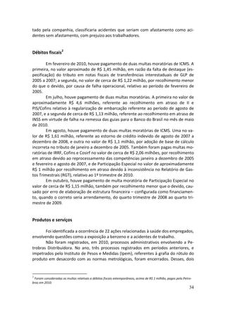 tado pela companhia, classificaria acidentes que seriam com afastamento como aci-
dentes sem afastamento, com prejuízo aos trabalhadores.


Débitos fiscais2

        Em fevereiro de 2010, houve pagamento de duas multas moratórias de ICMS. A
primeira, no valor aproximado de R$ 1,45 milhão, em razão da falta de destaque (es-
pecificação) do tributo em notas fiscais de transferências interestaduais de GLP de
2005 a 2007; a segunda, no valor de cerca de R$ 1,22 milhão, por recolhimento menor
do que o devido, por causa de falha operacional, relativo ao período de fevereiro de
2005.
        Em julho, houve pagamento de duas multas moratórias. A primeira no valor de
aproximadamente R$ 4,6 milhões, referente ao recolhimento em atraso de II e
PIS/Cofins relativo à regularização de embarcação referente ao período de agosto de
2007, e a segunda de cerca de R$ 1,13 milhão, referente ao recolhimento em atraso de
INSS em virtude de falha na remessa das guias para o Banco do Brasil no mês de maio
de 2010.
        Em agosto, houve pagamento de duas multas moratórias de ICMS. Uma no va-
lor de R$ 1,61 milhão, referente ao estorno de crédito indevido de agosto de 2007 a
dezembro de 2008, e outra no valor de R$ 1,1 milhão, por adoção de base de cálculo
incorreta no tributo de janeiro a dezembro de 2005. Também foram pagas multas mo-
ratórias de IRRF, Cofins e Cosirf no valor de cerca de R$ 2,06 milhões, por recolhimento
em atraso devido ao reprocessamento das competências janeiro a dezembro de 2005
e fevereiro e agosto de 2007, e de Participação Especial no valor de aproximadamente
R$ 1 milhão por recolhimento em atraso devido à inconsistência no Relatório de Gas-
tos Trimestrais (RGT), relativo ao 1º trimestre de 2010.
        Em outubro, houve pagamento de multa moratória de Participação Especial no
valor de cerca de R$ 1,15 milhão, também por recolhimento menor que o devido, cau-
sado por erro de elaboração de estrutura financeira – configurada como financiamen-
to, quando o correto seria arrendamento, do quarto trimestre de 2008 ao quarto tri-
mestre de 2009.


Produtos e serviços

       Foi identificada a ocorrência de 22 ações relacionadas à saúde dos empregados,
envolvendo questões como a exposição a benzeno e a acidentes de trabalho.
       Não foram registrados, em 2010, processos administrativos envolvendo a Pe-
trobras Distribuidora. No ano, três processos registrados em períodos anteriores, e
impetrados pelo Instituto de Pesos e Medidas (Ipem), referentes à grafia do rótulo do
produto em desacordo com as normas metrológicas, foram encerrados. Desses, dois


2
 Foram consideradas as multas relativas a débitos fiscais extemporâneos, acima de R$ 1 milhão, pagos pela Petro-
bras em 2010.
                                                                                                              34
 