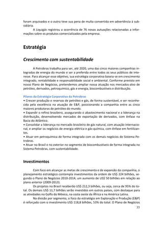foram arquivados e o outro teve sua pena de multa convertida em advertência à sub-
sidiária.
        A Liquigás registrou a ocorrência de 76 novas autuações relacionadas a infor-
mações sobre os produtos comercializados pela empresa.



Estratégia

Crescimento com sustentabilidade
        A Petrobras trabalha para ser, até 2020, uma das cinco maiores companhias in-
tegradas de energia do mundo e ser a preferida entre todos os seus públicos de inte-
resse. Para alcançar esse objetivo, sua estratégia corporativa baseia-se em crescimento
integrado, rentabilidade e responsabilidade social e ambiental. Conforme previsto em
nosso Plano de Negócios, pretendemos ampliar nossa atuação nos mercados-alvo de
petróleo, derivados, petroquímico, gás e energia, biocombustíveis e distribuição.

Pilares da Estratégia Corporativa da Petrobras
• Crescer produção e reservas de petróleo e gás, de forma sustentável, e ser reconhe-
cida pela excelência na atuação de E&P, posicionando a companhia entre as cinco
maiores produtoras de petróleo do mundo.
• Expandir o refino brasileiro, assegurando o abastecimento nacional e a liderança na
distribuição, desenvolvendo mercados de exportação de derivados, com ênfase na
Bacia do Atlântico.
• Consolidar a liderança no mercado brasileiro de gás natural, com atuação internacio-
nal, e ampliar os negócios de energia elétrica e gás-química, com ênfase em fertilizan-
tes.
• Atuar em petroquímica de forma integrada com os demais negócios do Sistema Pe-
trobras.
• Atuar no Brasil e no exterior no segmento de biocombustíveis de forma integrada no
Sistema Petrobras, com sustentabilidade.


Investimentos
        Com foco em alcançar as metas de crescimento e de expansão da companhia, o
planejamento estratégico contempla investimentos da ordem de US$ 224 bilhões, se-
gundo o Plano de Negócios 2010-2014, um aumento de US$ 50 bilhões em relação ao
plano anterior (2009-2013).
        Os projetos no Brasil receberão US$ 212,3 bilhões, ou seja, cerca de 95% do to-
tal. Os demais US$ 11,7 bilhões serão investidos em outros países, com destaque para
as atividades no Golfo do México, na costa oeste da África e na América Latina.
        Na divisão por segmento, o foco da estratégia em Exploração e Produção (E&P)
é reforçado com o investimento US$ 118,8 bilhões, 53% do total. O Plano de Negócios
                                                                                    35
 
