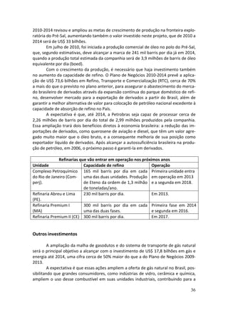 2010-2014 revisou e ampliou as metas de crescimento de produção na fronteira explo-
ratória do Pré-Sal, aumentando também o valor investido neste projeto, que de 2010 a
2014 será de US$ 33 bilhões.
        Em julho de 2010, foi iniciada a produção comercial de óleo no polo do Pré-Sal,
que, segundo estimativas, deve alcançar a marca de 241 mil barris por dia já em 2014,
quando a produção total estimada da companhia será de 3,9 milhões de barris de óleo
equivalente por dia (boed).
        Com o crescimento da produção, é necessário que haja investimento também
no aumento da capacidade de refino. O Plano de Negócios 2010-2014 prevê a aplica-
ção de US$ 73,6 bilhões em Refino, Transporte e Comercialização (RTC), cerca de 70%
a mais do que o previsto no plano anterior, para assegurar o abastecimento do merca-
do brasileiro de derivados através da expansão contínua do parque doméstico de refi-
no, desenvolver mercado para a exportação de derivados a partir do Brasil, além de
garantir a melhor alternativa de valor para colocação de petróleo nacional excedente à
capacidade de absorção de refino no País.
        A expectativa é que, até 2014, a Petrobras seja capaz de processar cerca de
2,26 milhões de barris por dia do total de 2,99 milhões produzidos pela companhia.
Essa ampliação trará dois benefícios diretos à economia brasileira: a redução das im-
portações de derivados, como querosene de aviação e diesel, que têm um valor agre-
gado muito maior que o óleo bruto, e a consequente melhoria de sua posição como
exportador líquido de derivados. Após alcançar a autossuficiência brasileira na produ-
ção de petróleo, em 2006, o próximo passo é garanti-la em derivados.

              Refinarias que vão entrar em operação nos próximos anos
Unidade                    Capacidade de refino              Operação
Complexo Petroquímico 165 mil barris por dia em cada Primeira unidade entra
do Rio de Janeiro (Com- uma das duas unidades. Produção em operação em 2013
perj).                     de Eteno da ordem de 1,3 milhão e a segunda em 2018.
                           de toneladas/ano.
Refinaria Abreu e Lima     230 mil barris por dia.           Em 2013.
(PE).
Refinaria Premium I        300 mil barris por dia em cada Primeira fase em 2014
(MA)                       uma das duas fases.               e segunda em 2016.
Refinaria Premium II (CE) 300 mil barris por dia.            Em 2017.


Outros investimentos

         A ampliação da malha de gasodutos e do sistema de transporte de gás natural
será o principal objetivo a alcançar com o investimento de US$ 17,8 bilhões em gás e
energia até 2014, uma cifra cerca de 50% maior do que a do Plano de Negócios 2009-
2013.
         A expectativa é que essas ações ampliem a oferta de gás natural no Brasil, pos-
sibilitando que grandes consumidores, como indústrias de vidro, cerâmica e química,
ampliem o uso desse combustível em suas unidades industriais, contribuindo para a

                                                                                     36
 